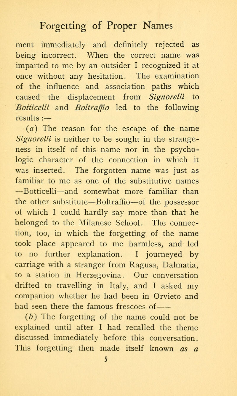 merit immediately and definitely rejected as being incorrect. When the correct name was imparted to me by an outsider I recognized it at once without any hesitation. The examination of the influence and association paths which caused the displacement from SignorelU to Botticelli and Boltraffio led to the following results :— (fl) The reason for the escape of the name SignorelU is neither to be sought in the strange- ness in itself of this name nor in the psycho- logic character of the connection in which it was inserted. The forgotten name was just as familiar to me as one of the substitutive names —Botticelli—and somewhat more familiar than the other substitute—Boltraffio—of the possessor of which I could hardly say more than that he belonged to the Milanese School. The connec- tion, too, in which the forgetting of the name took place appeared to me harmless, and led to no further explanation. I journeyed by carriage with a stranger from Ragusa, Dalmatia, to a station in Herzegovina. Our conversation drifted to travelling in Italy, and I asked my companion whether he had been in Orvieto and had seen there the famous frescoes of {b) The forgetting of the name could not be explained until after I had recalled the theme discussed immediately before this conversation. This forgetting then made itself known as a
