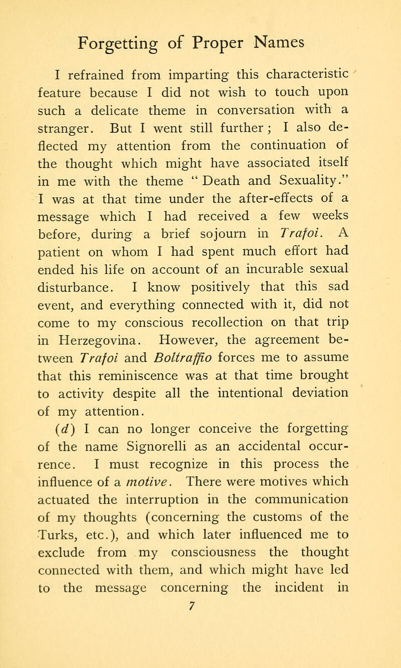I refrained from imparting this characteristic feature because I did not wish to touch upon such a dehcate theme in conversation with a stranger. But I went still further; I also de- flected my attention from the continuation of the thought which might have associated itself in me with the theme Death and Sexuality. I was at that time under the after-effects of a message which I had received a few weeks before, during a brief sojourn in Trafoi. A patient on whom I had spent much effort had ended his life on account of an incurable sexual disturbance. I know positively that this sad event, and everything connected with it, did not come to my conscious recollection on that trip in Herzegovina. However, the agreement be- tween Trafoi and Boltrafflo forces me to assume that this reminiscence was at that time brought to activity despite all the intentional deviation of my attention. {d) I can no longer conceive the forgetting of the name Signorelli as an accidental occur- rence. I must recognize in this process the influence of a motive. There were motives which actuated the interruption in the communication of my thoughts (concerning the customs of the Turks, etc.), and which later influenced me to exclude from my consciousness the thought connected with them, and which might have led to the message concerning the incident in