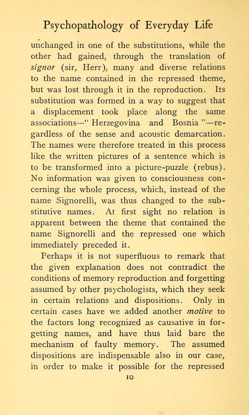 unchanged in one of the substitutions, while the other had gained, through the translation of s'lgnor (sir, Herr), many and diverse relations to the name contained in the repressed theme, but was lost through it in the reproduction. Its substitution was formed in a way to suggest that a displacement took place along the same associations— Herzegovina and Bosnia —re- gardless of the sense and acoustic demarcation. The names were therefore treated in this process like the written pictures of a sentence which is to be transformed into a picture-puzzle (rebus). No information was given to consciousness con- cerning the whole process, which, instead of the name Signorelli, was thus changed to the sub- stitutive names. At first sight no relation is apparent between the theme that contained the name Signorelli and the repressed one which immediately preceded it. Perhaps it is not superfluous to remark that the given explanation does not contradict the conditions of memory reproduction and forgetting assumed by other psychologists, which they seek in certain relations and dispositions. Only in certain cases have we added another motive to the factors long recognized as causative in for- getting names, and have thus laid bare the mechanism of faulty memory. The assumed dispositions are indispensable also in our case, in order to make it possible for the repressed ID