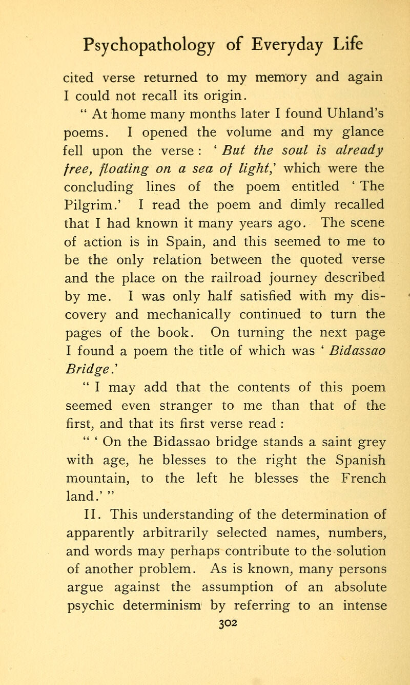 cited verse returned to my memory and again I could not recall its origin.  At home many months later I found Uhland's poems. I opened the volume and my glance fell upon the verse : ' But the soul is already free, floating on a sea of light,'' which were the concluding lines of the poem entitled ' The Pilgrim.' I read the poem and dimly recalled that I had known it many years ago. The scene of action is in Spain, and this seemed to me to be the only relation between the quoted verse and the place on the railroad journey described by me. I was only half satisfied with my dis- covery and mechanically continued to turn the pages of the book. On turning the next page I found a poem the title of which was ' Bidassao Bridge.'  I may add that the contents of this poem seemed even stranger to me than that of the first, and that its first verse read :  ' On the Bidassao bridge stands a saint grey with age, he blesses to the right the Spanish mountain, to the left he blesses the French land.'  II. This understanding of the determination of apparently arbitrarily selected names, numbers, and words may perhaps contribute to the solution of another problem. As is known, many persons argue against the assumption of an absolute psychic determinism by referring to an intense