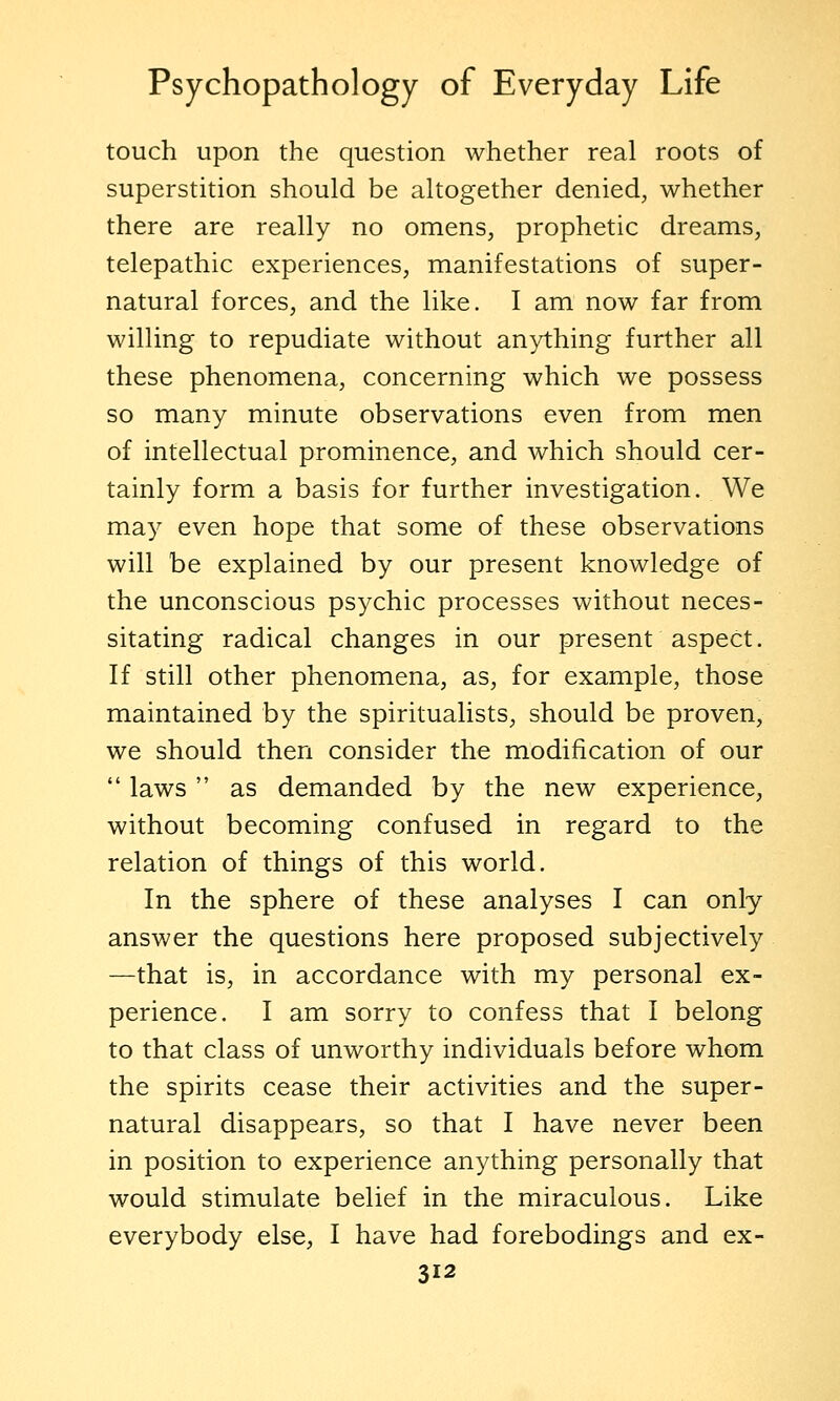 touch upon the question whether real roots of superstition should be altogether denied, whether there are really no omens, prophetic dreams, telepathic experiences, manifestations of super- natural forces, and the like. I am now far from willing to repudiate without anything further all these phenomena, concerning which we possess so many minute observations even from men of intellectual prominence, and which should cer- tainly form a basis for further investigation. We may even hope that some of these observations will be explained by our present knowledge of the unconscious psychic processes without neces- sitating radical changes in our present aspect. If still other phenomena, as, for example, those maintained by the spiritualists, should be proven, we should then consider the modification of our  laws  as demanded by the new experience, without becoming confused in regard to the relation of things of this world. In the sphere of these analyses I can only answer the questions here proposed subjectively —that is, in accordance with my personal ex- perience. I am sorry to confess that I belong to that class of unworthy individuals before whom the spirits cease their activities and the super- natural disappears, so that I have never been in position to experience anything personally that would stimulate belief in the miraculous. Like everybody else, I have had forebodings and ex-