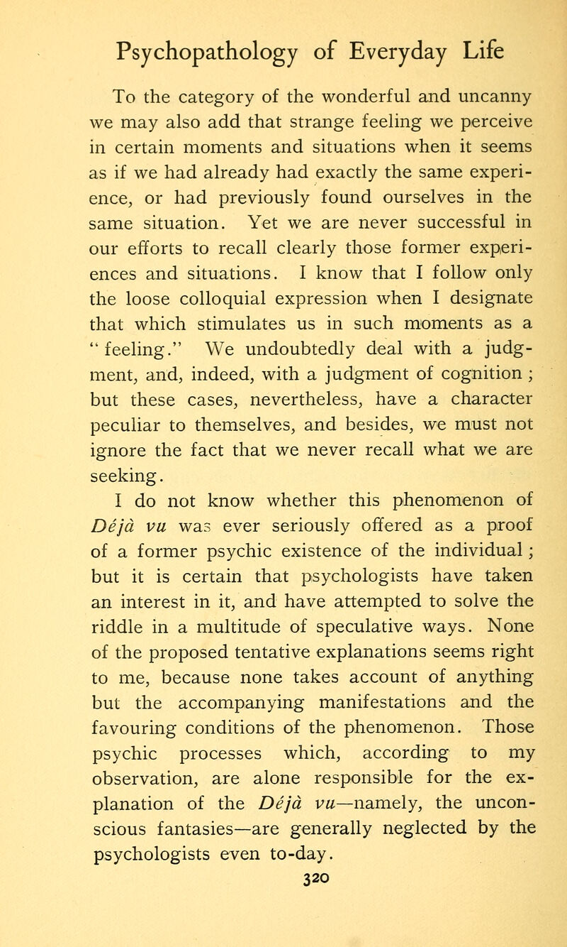To the category of the wonderful and uncanny we may also add that strange feeling we perceive in certain moments and situations when it seems as if we had already had exactly the same experi- ence, or had previously found ourselves in the same situation. Yet we are never successful in our efforts to recall clearly those former experi- ences and situations. I know that I follow only the loose colloquial expression when I designate that which stimulates us in such moments as a feeling. We undoubtedly deal with a judg- ment, and, indeed, with a judgment of cognition ; but these cases, nevertheless, have a character peculiar to themselves, and besides, we must not ignore the fact that we never recall what we are seeking. I do not know whether this phenomenon of Dejd vu was ever seriously offered as a proof of a former psychic existence of the individual; but it is certain that psychologists have taken an interest in it, and have attempted to solve the riddle in a multitude of speculative ways. None of the proposed tentative explanations seems right to me, because none takes account of anything but the accompanying manifestations and the favouring conditions of the phenomenon. Those psychic processes which, according to my observation, are alone responsible for the ex- planation of the Dejd vu—namely, the uncon- scious fantasies—are generally neglected by the psychologists even to-day.