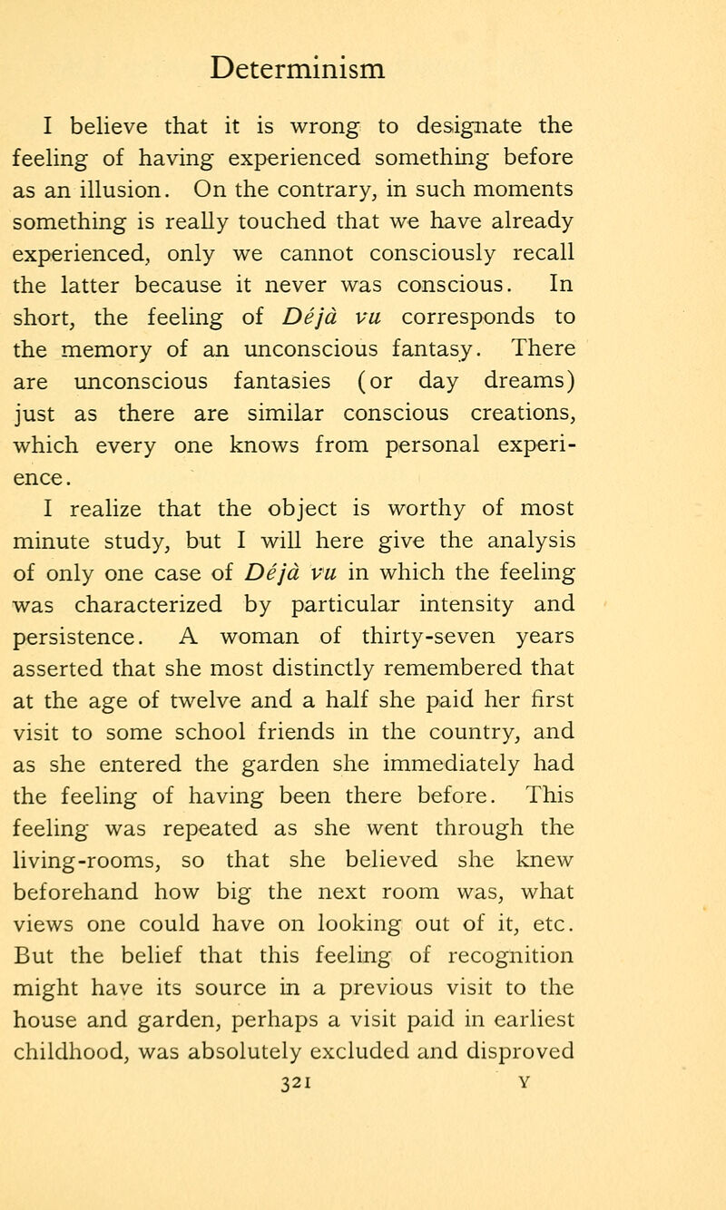 I believe that it is wrong to designate the feehng of having experienced something before as an illusion. On the contrary, in such moments something is really touched that we have already experienced, only we cannot consciously recall the latter because it never was conscious. In short, the feeling of Dejd vu corresponds to the memory of an unconscious fantasy. There are unconscious fantasies (or day dreams) just as there are similar conscious creations, which every one knows from personal experi- ence . I realize that the object is worthy of most minute study, but I will here give the analysis of only one case of Dejd vu in which the feeling was characterized by particular intensity and persistence. A woman of thirty-seven years asserted that she most distinctly remembered that at the age of twelve and a half she paid her first visit to some school friends in the country, and as she entered the garden she immediately had the feeling of having been there before. This feeling was repeated as she went through the living-rooms, so that she believed she knew beforehand how big the next room was, what views one could have on looking out of it, etc. But the belief that this feeling of recognition might have its source in a previous visit to the house and garden, perhaps a visit paid in earliest childhood, was absolutely excluded and disproved