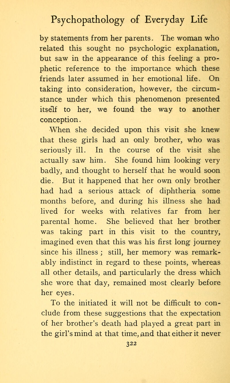 by statements from her parents. The woman who related this sought no psychologic explanation, but saw in the appearance of this feeling a pro- phetic reference to the importance which these friends later assumed in her emotional life. On taking into consideration, however, the circum- stance under which this phenomenon presented itself to her, we found the way to another conception. When she decided upon this visit she knew that these girls had an only brother, who was seriously ill. In the course of the visit she actually saw him. She found him looking very badly, and thought to herself that he would soon die. But it happened that her own only brother had had a serious attack of diphtheria some months before, and during his illness she had lived for weeks with relatives far from her parental home. She believed that her brother was taking part in this visit to the country, imagined even that this was his first long journey since his illness ; still, her memory was remark- ably indistinct in regard to these points, whereas all other details, and particularly the dress which she wore that day, remained most clearly before her eyes. To the initiated it will not be difficult to con- clude from these suggestions that the expectation of her brother's death had played a great part in the girl's mind at that time, (and that either it never