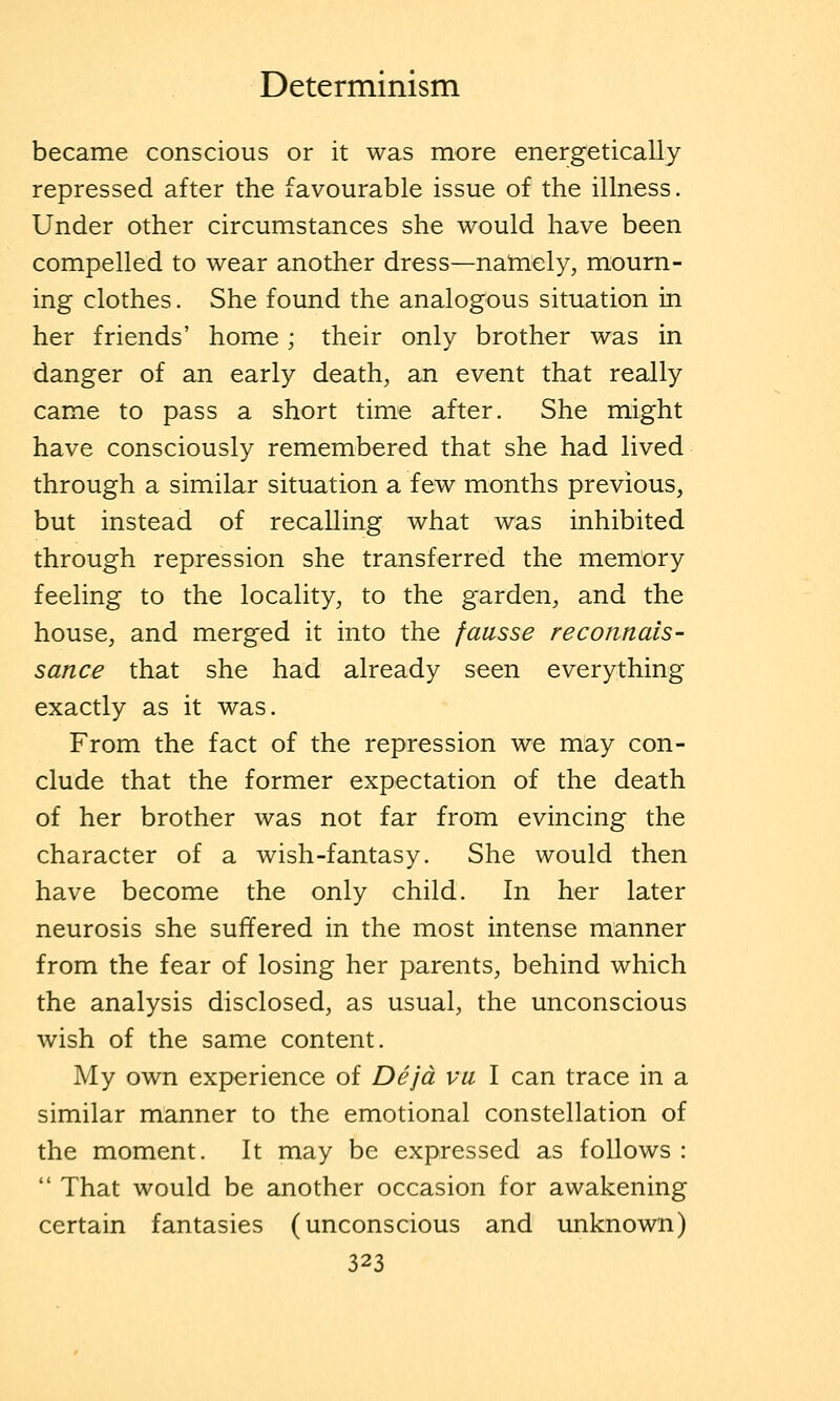 became conscious or it was more energetically repressed after the favourable issue of the illness. Under other circumstances she would have been compelled to wear another dress—namely, mourn- ing clothes. She found the analogous situation in her friends' home; their only brother was in danger of an early death, an event that really came to pass a short time after. She might have consciously remembered that she had lived through a similar situation a few months previous, but instead of recalling what was inhibited through repression she transferred the memory feeling to the locality, to the garden, and the house, and merged it into the faasse reconnais- sance that she had already seen everything exactly as it was. From the fact of the repression we may con- clude that the former expectation of the death of her brother was not far from evincing the character of a wish-fantasy. She would then have become the only child. In her later neurosis she suffered in the most intense manner from the fear of losing her parents, behind which the analysis disclosed, as usual, the unconscious wish of the same content. My own experience of Dejd vu I can trace in a similar manner to the emotional constellation of the moment. It may be expressed as follows :  That would be another occasion for awakening certain fantasies (unconscious and unknown)