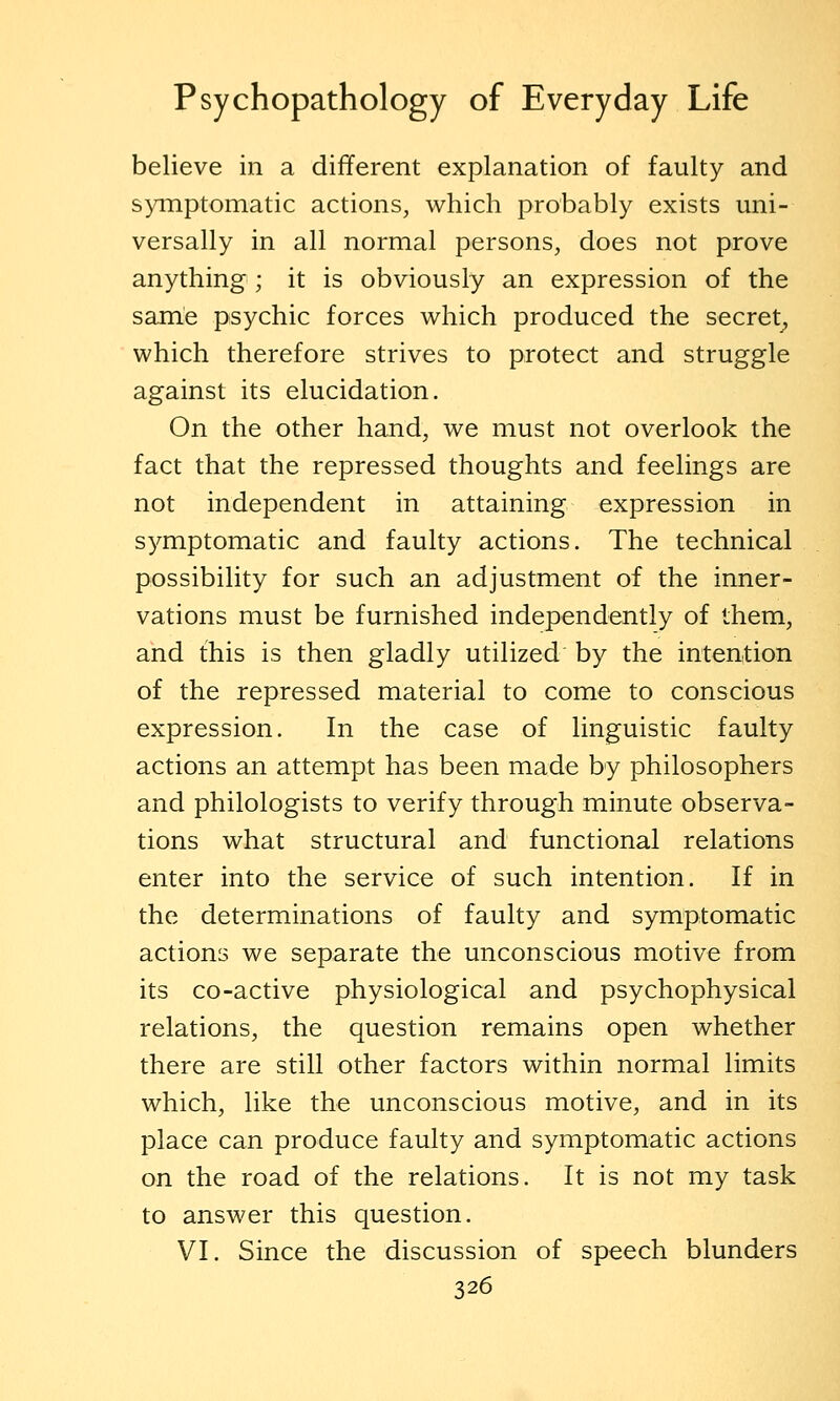 believe in a different explanation of faulty and symptomatic actions, which probably exists uni- versally in all normal persons, does not prove anything ; it is obviously an expression of the same psychic forces which produced the secret, which therefore strives to protect and struggle against its elucidation. On the other hand, we must not overlook the fact that the repressed thoughts and feelings are not independent in attaining expression in symptomatic and faulty actions. The technical possibility for such an adjustment of the inner- vations must be furnished independently of them, and this is then gladly utilized by the intention of the repressed material to come to conscious expression. In the case of linguistic faulty actions an attempt has been made by philosophers and philologists to verify through minute observa- tions what structural and functional relations enter into the service of such intention. If in the determinations of faulty and symptomatic actions we separate the unconscious motive from its CO-active physiological and psychophysical relations, the question remains open whether there are still other factors within normal limits which, like the unconscious motive, and in its place can produce faulty and symptomatic actions on the road of the relations. It is not my task to answer this question. VI. Since the discussion of speech blunders