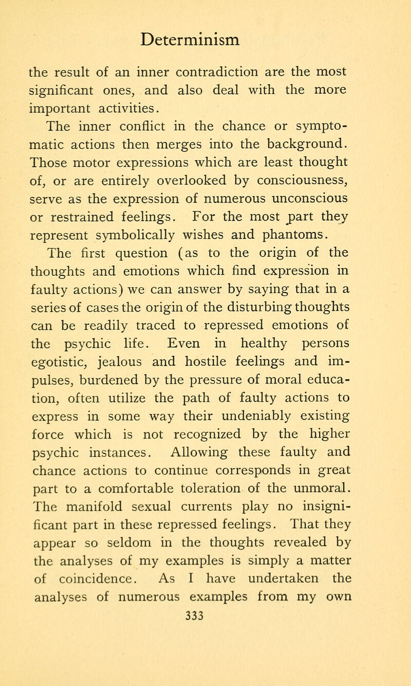the result of an inner contradiction are the most significant ones, and also deal with the more important activities. The inner conflict in the chance or sympto- matic actions then merges into the background. Those motor expressions which are least thought of, or are entirely overlooked by consciousness, serve as the expression of numerous unconscious or restrained feelings. For the most part they represent symbolically wishes and phantoms. The first question (as to the origin of the thoughts and emotions which find expression in faulty actions) we can answer by saying that in a series of cases the origin of the disturbing thoughts can be readily traced to repressed emotions of the psychic life. Even in healthy persons egotistic, jealous and hostile feelings and im- pulses, burdened by the pressure of moral educa- tion, often utilize the path of faulty actions to express in some way their undeniably existing force which is not recognized by the higher psychic instances. Allowing these faulty and chance actions to continue corresponds in great part to a comfortable toleration of the unmoral. The manifold sexual currents play no insigni- ficant part in these repressed feelings. That they appear so seldom in the thoughts revealed by the analyses of my examples is simply a matter of coincidence. As I have undertaken the analyses of numerous examples from my own