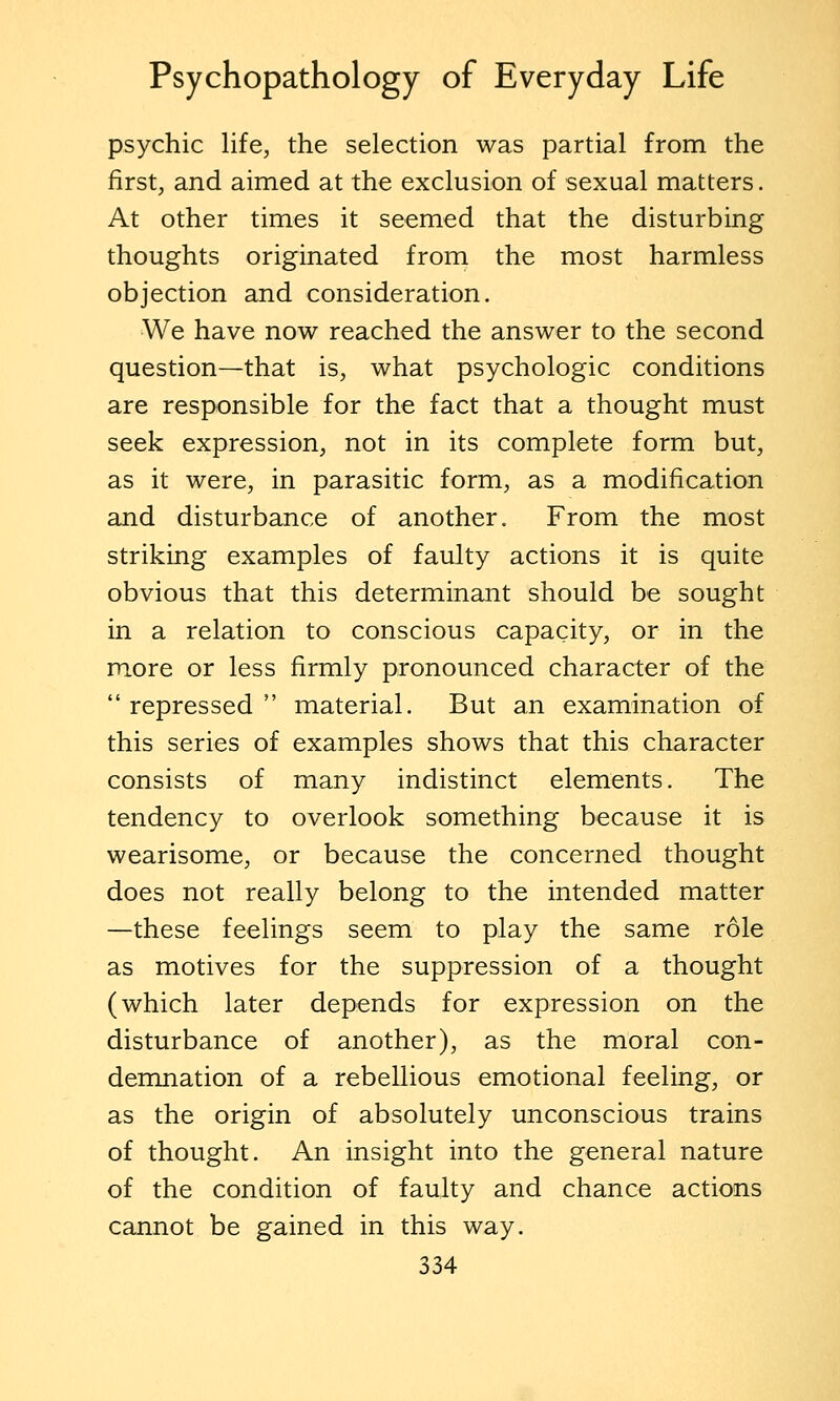 psychic life, the selection was partial from the first, and aimed at the exclusion of sexual matters. At other times it seemed that the disturbing thoughts originated from the most harmless objection and consideration. We have now reached the answer to the second question—that is, what psychologic conditions are responsible for the fact that a thought must seek expression, not in its complete form but, as it were, in parasitic form, as a modification and disturbance of another. From the most striking examples of faulty actions it is quite obvious that this determinant should be sought in a relation to conscious capacity, or in the more or less firmly pronounced character of the repressed material. But an examination of this series of examples shows that this character consists of many indistinct elements. The tendency to overlook something because it is wearisome, or because the concerned thought does not really belong to the intended matter —these feelings seem to play the same role as motives for the suppression of a thought (which later depends for expression on the disturbance of another), as the moral con- demnation of a rebellious emotional feeling, or as the origin of absolutely unconscious trains of thought. An insight into the general nature of the condition of faulty and chance actions cannot be gained in this way.
