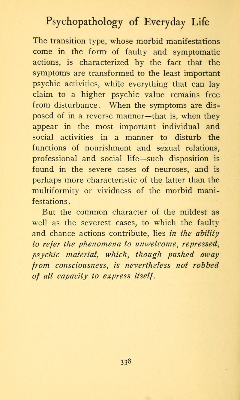 The transition type, whose morbid manifestations come in the form of faulty and symptomatic actions, is characterized by the fact that the symptoms are transformed to the least important psychic activities, while everything that can lay claim to a higher psychic value remains free from disturbance. When the symptoms are dis- posed of in a reverse manner—that is, when they appear in the most important individual and social activities in a manner to disturb the functions of nourishment and sexual relations, professional and social life—such disposition is found in the severe cases of neuroses, and is perhaps more characteristic of the latter than the multiformity or vividness of the morbid mani- festations. But the common character of the mildest as well as the severest cases, to which the faulty and chance actions contribute, lies in the ability to refer the phenomena to unwelcome, repressed, psychic material, which, though pushed away from consciousness, is nevertheless not robbed of all capacity to express itself.