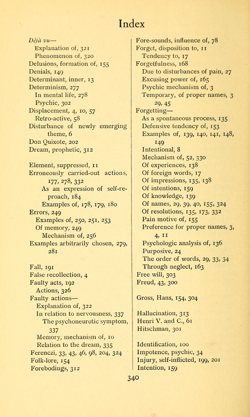 Deja vu— Explanation of, 321 Phenomenon of, 320 Delusions, formation of, 155 Denials, 149 Determinant, inner, 13 Determinism, 277 In mental life, 278 Psychic, 302 Displacement, 4, 10, 57 Retro-active, 58 Disturbance of newly emerging theme, 6 Don Quixote, 202 Dream, prophetic, 312 Element, suppressed, 11 Erroneously carried-out actions, 177, 278, 332 As an expression of self-re- proach, 184 Examples of, 178, 179, 180 Errors, 249 Examples of, 250, 251, 253 Of memory, 249 Mechanism of, 256 Examples arbitrarily chosen, 279, 281 Fall, 191 False recollection, 4 Faulty acts, 192 Actions, 326 Faulty actions— Explanation of, 322 In relation to nervousness, 337 The psychoneurotic symptom, 337 Memory, mechanism of, 10 Relation to the dream, 335 Ferenczi, 33, 43, 46, 98, 204, 324 Folk-lore, 154 Forebodings, 312 Fore-sounds, influence of, 78 Forget, disposition to, 11 Tendency to, 17 Forgetfulness, 168 Due to disturbances of pain, 27 Excusing power of, 165 Psychic mechanism of, 3 Temporary, of proper names, 3 29,45 Forgetting— As a spontaneous process, 135 Defensive tendency of, 153 Examples of, 139, 140, 141, 148, 149 Intentional, 8 Mechanism of, 52, 330 Of experiences, 138 Of foreign words, 17 Of impressions, 135, 138 Of intentions, 159 Of knowledge, 139 Of names, 29, 39, 40, 155, 324 Of resolutions, 135, 173, 332 Pain motive of, 155 Preference for proper names, 3, 4, II Psychologic analysis of, 136 Purposive, 24 The order of words, 29, 33, 34 Through neglect, 163 Free will, 303 Freud, 43, 300 Gross, Hans, 154, 304 Hallucination, 313 Henri V. and C, 61 Hitschman, 301 Identification, 100 Impotence, psychic, 34 Injury, self-inflicted, 199, 201 Intention, 159