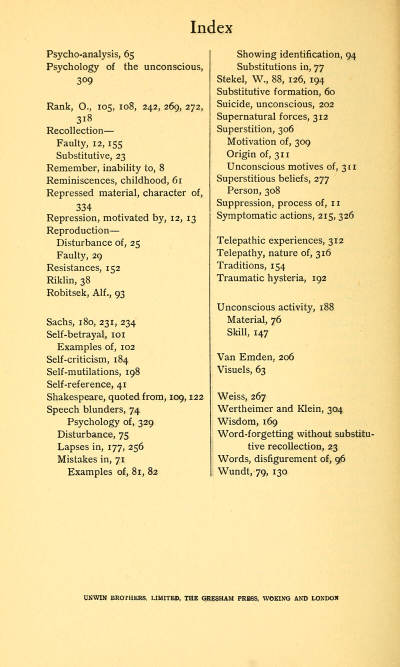 Psycho-analysis, 65 Psychology of the unconscious, 309 Rank, O., 105, 108, 242, 269, 272, 318 Recollection— Faulty, 12,155 Substitutive, 23 Remember, inability to, 8 Reminiscences, childhood, 61 Repressed material, character of, 334 Repression, motivated by, 12, 13 Reproduction— Disturbance of, 25 Faulty, 2g Resistances, 152 Riklin, 38 Robitsek, Alf., 93 Sachs, 180, 231, 234 Self-betrayal, loi Examples of, 102 Self-criticism, 184 Self-mutilations, 198 Self-reference, 41 Shakespeare, quoted from, 109,122 Speech blunders, 74 Psychology of, 329 Disturbance, 75 Lapses in, 177, 256 Mistakes in, 71 Examples of, 81, 82 Showing identification, 94 Substitutions in, 77 Stekel, W., 88, 126, 194 Substitutive formation, 60 Suicide, unconscious, 202 Supernatural forces, 312 Superstition, 306 Motivation of, 309 Origin of, 311 Unconscious motives of, 311 Superstitious beliefs, 277 Person, 308 Suppression, process of, 11 Symptomatic actions, 215, 326 Telepathic experiences, 312 Telepathy, nature of, 316 Traditions, 154 Traumatic hysteria, 192 Unconscious activity, 188 Material, 76 Skill, 147 Van Emden, 206 Visuels, 63 Weiss, 267 Wertheimer and Klein, 304 Wisdom, 169 Word-forgetting without substitu- tive recollection, 23 Words, disfigurement of, 96 Wundt, 79, 130 UNWtN BKOTHERS, UMITBD, THE (SiESHAM PRB6S, WOKING AND LONDON