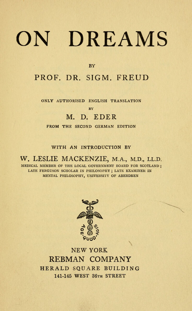 BY PROF. DR. SIGM. FREUD ONLY AUTHORISED ENGLISH TRANSLATION BY M. D. EDER FROM THE SECOND GERMAN EDITION WITH AN INTRODUCTION BY W. LESLIE MACKENZIE, M.A., M.D., LL.D. MEDICAL MEMBER OF THE LOCAL GOVERNIMENT BOARD FOR SCOTLAND ; LATE FERGUSON SCHOLAR IN PHILOSOPHY ; LATE EXAMINER IN MENTAL PHILOSOPHY, UNIVERSITY OF ABERDEEN CD V NEW YORK REBMAN COMPANY HERALD SQUARE BUILDING 141-145 WEST 36th STREET