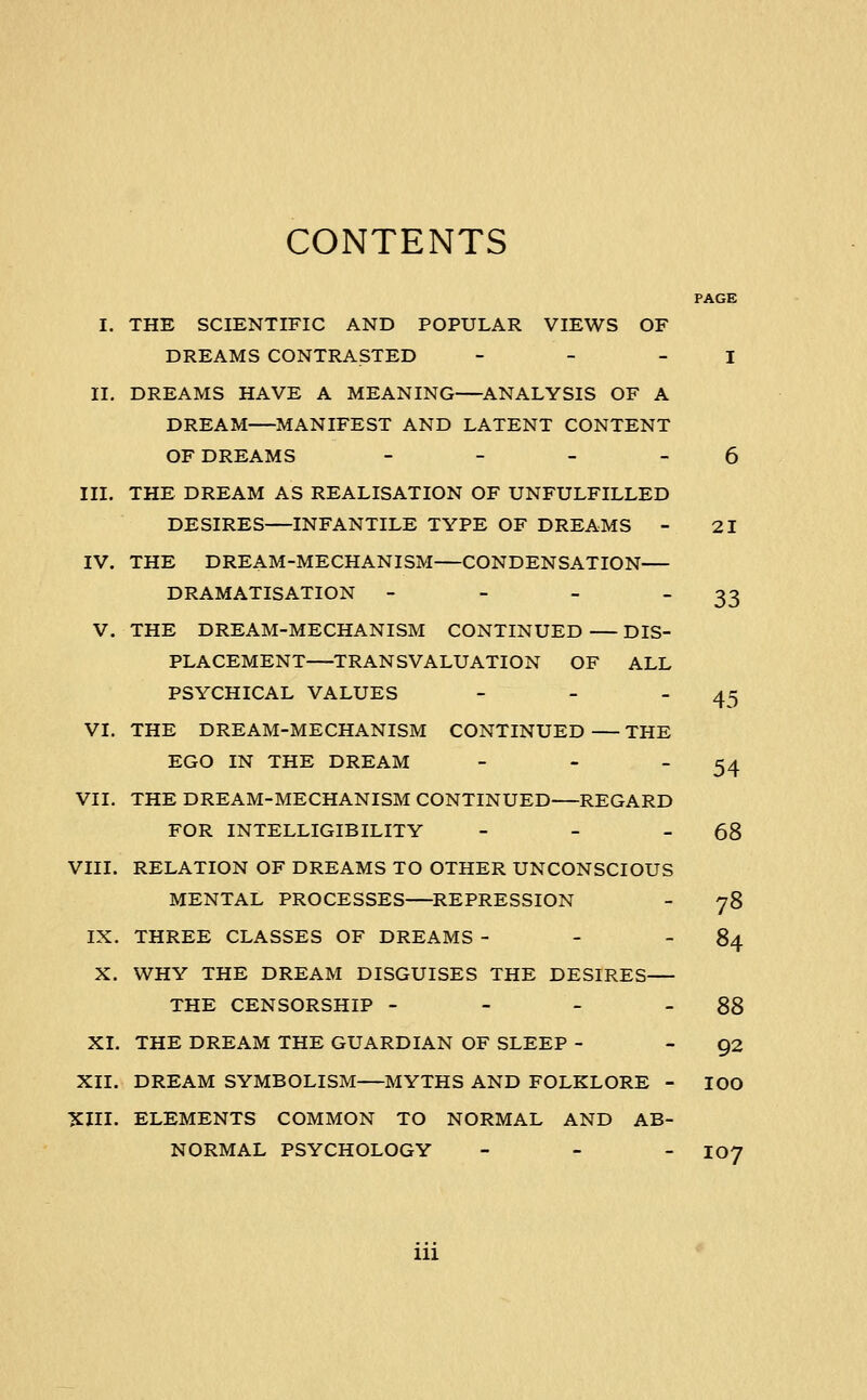 CONTENTS 45 54 I. THE SCIENTIFIC AND POPULAR VIEWS OF DREAMS CONTRASTED - - - I II. DREAMS HAVE A MEANING ANALYSIS OF A DREAM MANIFEST AND LATENT CONTENT OF DREAMS - - - - 6 III. THE DREAM AS REALISATION OF UNFULFILLED DESIRES INFANTILE TYPE OF DREAMS - 21 IV. THE DREAM-MECHANISM CONDENSATION DRAMATISATION - - - 33 V. THE DREAM-MECHANISM CONTINUED DIS- PLACEMENT TRANSVALUATION OF ALL PSYCHICAL VALUES _ _ _ VI. THE DREAM-MECHANISM CONTINUED THE EGO IN THE DREAM - - _ VII, THE DREAM-MECHANISM CONTINUED REGARD FOR INTELLIGIBILITY - - - 68 VIII. RELATION OF DREAMS TO OTHER UNCONSCIOUS MENTAL PROCESSES REPRESSION - 78 IX. THREE CLASSES OF DREAMS - - - 84 X. WHY THE DREAM DISGUISES THE DESIRES THE CENSORSHIP - - - - 88 XI. THE DREAM THE GUARDIAN OF SLEEP - 92 XII. DREAM SYMBOLISM MYTHS AND FOLKLORE - lOO XIII. ELEMENTS COMMON TO NORMAL AND AB- NORMAL PSYCHOLOGY - - _ 107