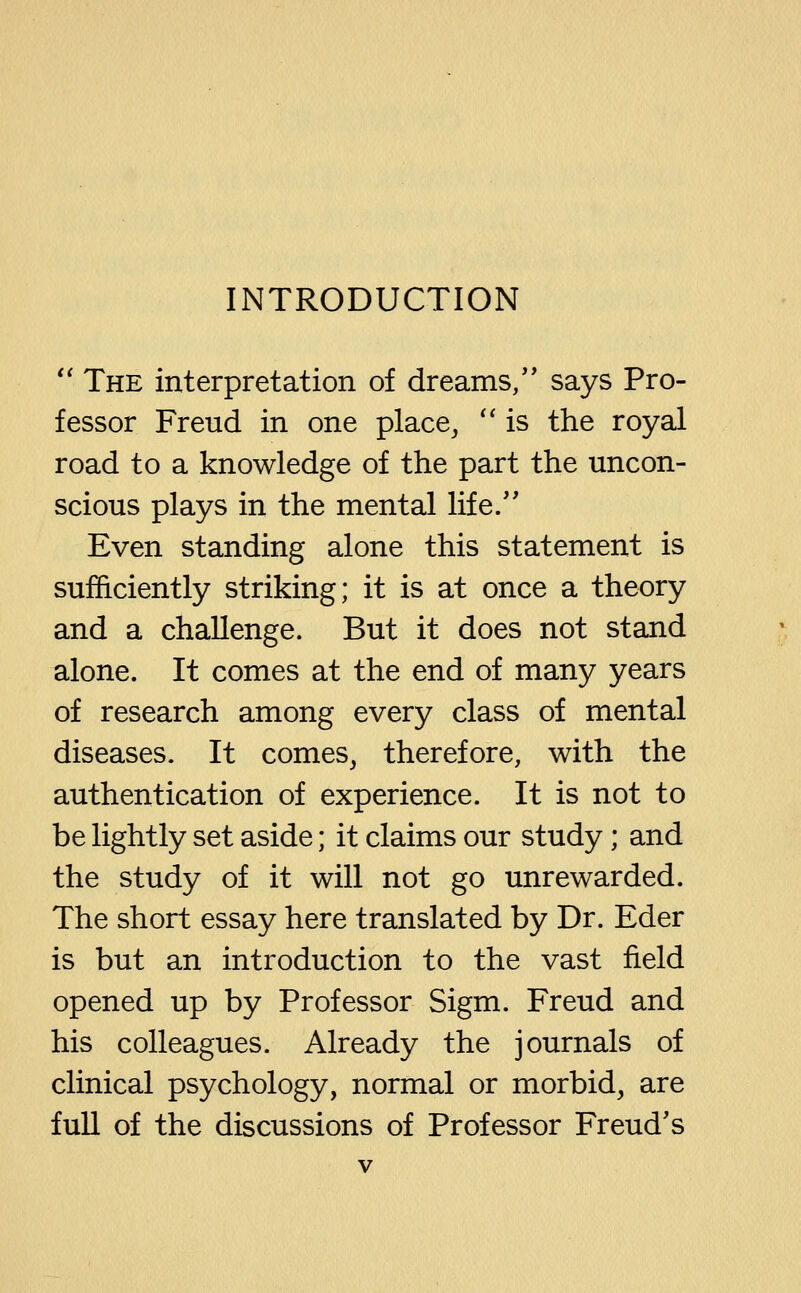 INTRODUCTION '' The interpretation of dreams/' says Pro- fessor Freud in one place, '' is the royal road to a knowledge of the part the uncon- scious plays in the mental life. Even standing alone this statement is sufficiently striking; it is at once a theory and a challenge. But it does not stand alone. It comes at the end of many years of research among every class of mental diseases. It comes, therefore, with the authentication of experience. It is not to be lightly set aside; it claims our study; and the study of it will not go unrewarded. The short essay here translated by Dr. Eder is but an introduction to the vast field opened up by Professor Sigm. Freud and his colleagues. Already the journals of clinical psychology, normal or morbid, are fuU of the discussions of Professor Freud's