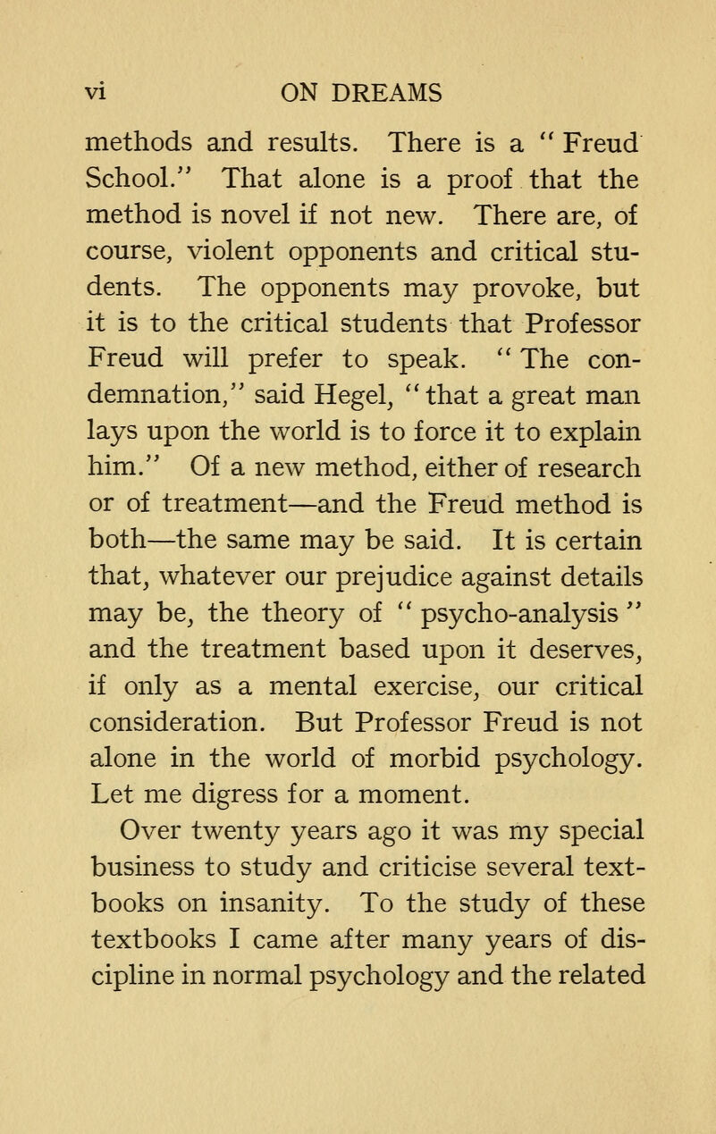 methods and results. There is a '' Freud School/' That alone is a proof that the method is novel if not new. There are, of course, violent opponents and critical stu- dents. The opponents may provoke, but it is to the critical students that Professor Freud will prefer to speak. '' The con- demnation,'' said Hegel, ''that a great man lays upon the world is to force it to explain him. Of a new method, either of research or of treatment—and the Freud method is both—the same may be said. It is certain that, whatever our prejudice against details may be, the theory of '' psycho-analysis  and the treatment based upon it deserves, if only as a mental exercise, our critical consideration. But Professor Freud is not alone in the world of morbid psychology. Let me digress for a moment. Over twenty years ago it was my special business to study and criticise several text- books on insanity. To the study of these textbooks I came after many years of dis- cipline in normal psychology and the related
