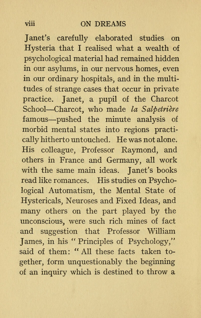 Janet's carefully elaborated studies on Hysteria that I realised what a wealth of psychological material had remained hidden in our asylums, in our nervous homes, even in our ordinary hospitals, and in the multi- tudes of strange cases that occur in private practice. Janet, a pupil of the Charcot School—Charcot, who made la Salpetriere famous—pushed the minute analysis of morbid mental states into regions practi- cally hitherto untouched. He was not alone. His colleague, Professor Raymond, and others in France and Germany, all work with the same main ideas. Janet's books read like romances. His studies on Psycho- logical Automatism, the Mental State of Hystericals, Neuroses and Fixed Ideas, and many others on the part played by the unconscious, were such rich mines of fact and suggestion that Professor William James, in his *' Principles of Psychology,'* said of them: ''All these facts taken to- gether, form unquestionably the beginning of an inquiry which is destined to throw a