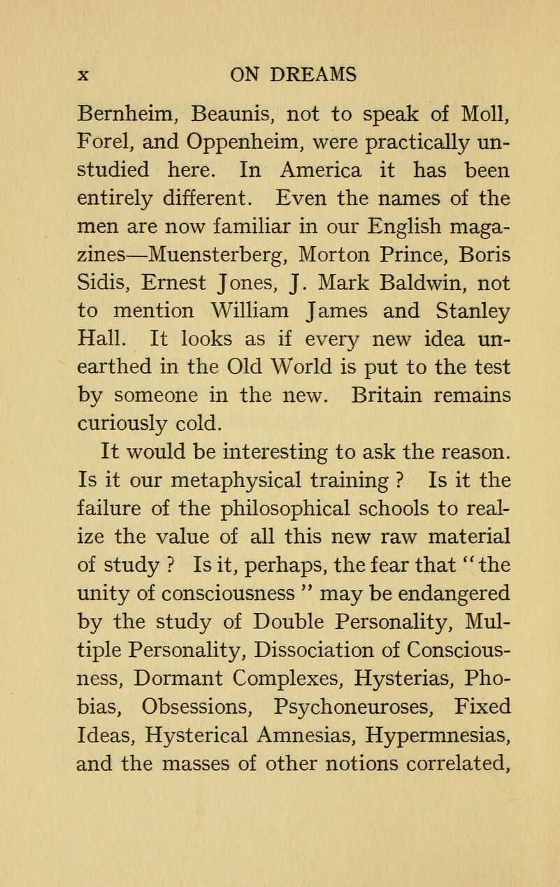 Bernheim, Beaunis, not to speak of Moll, Forel, and Oppenheim, were practically un- studied here. In America it has been entirely different. Even the names of the men are now familiar in our English maga- zines—Muensterberg, Morton Prince, Boris Sidis, Ernest Jones, J. Mark Baldwin, not to mention William James and Stanley Hall. It looks as if every new idea un- earthed in the Old World is put to the test by someone in the new. Britain remains curiously cold. It would be interesting to ask the reason. Is it our metaphysical training ? Is it the failure of the philosophical schools to real- ize the value of all this new raw material of study ? Is it, perhaps, the fear that'' the unity of consciousness *' may be endangered by the study of Double Personality, Mul- tiple Personality, Dissociation of Conscious- ness, Dormant Complexes, Hysterias, Pho- bias, Obsessions, Psychoneuroses, Fixed Ideas, Hysterical Amnesias, Hypermnesias, and the masses of other notions correlated.