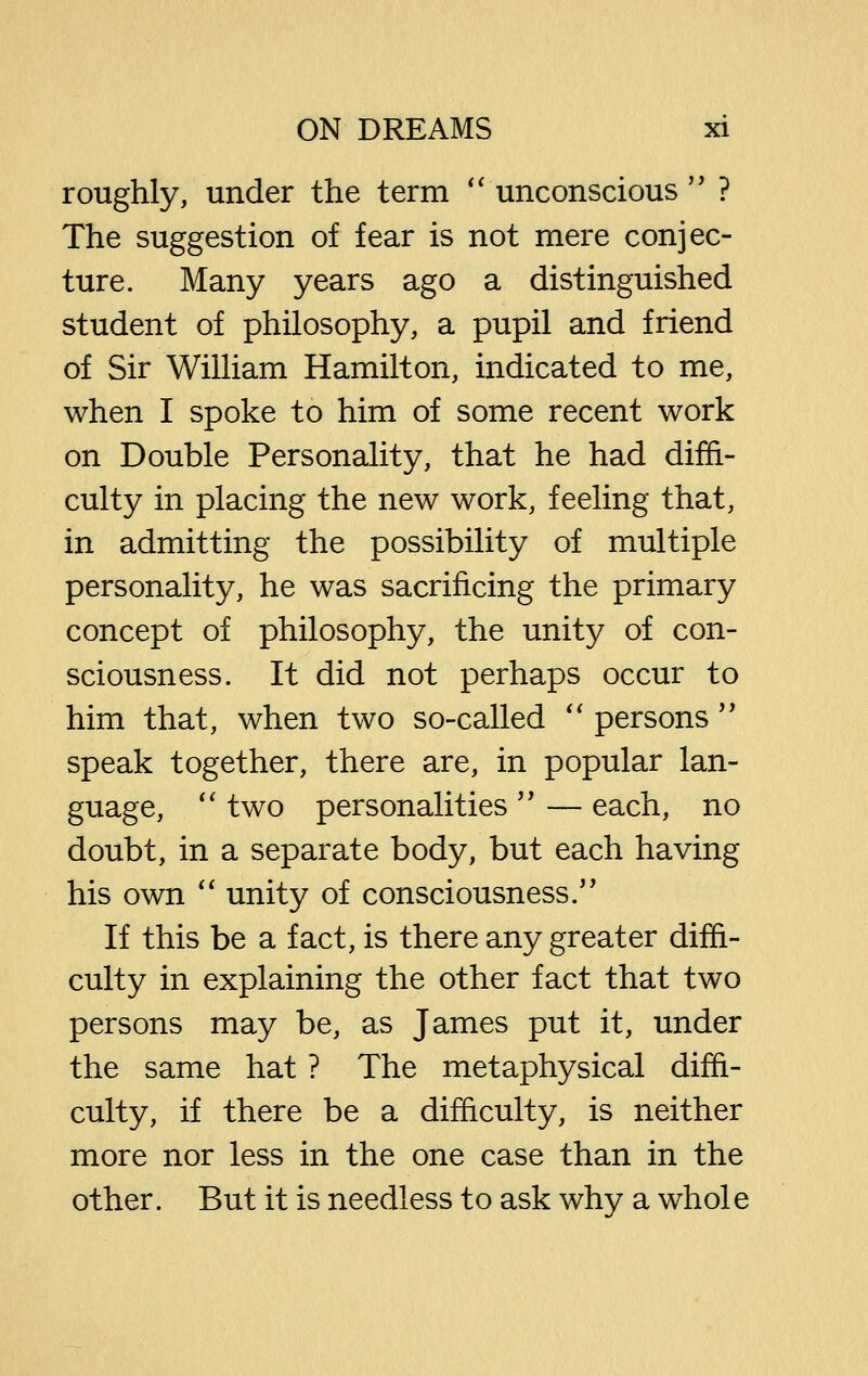 roughly, under the term *' unconscious  ? The suggestion of fear is not mere conjec- ture. Many years ago a distinguished student of philosophy, a pupil and friend of Sir William Hamilton, indicated to me, when I spoke to him of some recent work on Double Personality, that he had diffi- culty in placing the new work, feeling that, in admitting the possibility of multiple personality, he was sacrificing the primary concept of philosophy, the unity of con- sciousness. It did not perhaps occur to him that, when two so-called *' persons'' speak together, there are, in popular lan- guage, '' two personalities '' — each, no doubt, in a separate body, but each having his own *' unity of consciousness. If this be a fact, is there any greater diffi- culty in explaining the other fact that two persons may be, as James put it, under the same hat ? The metaphysical diffi- culty, if there be a difficulty, is neither more nor less in the one case than in the other. But it is needless to ask why a whole