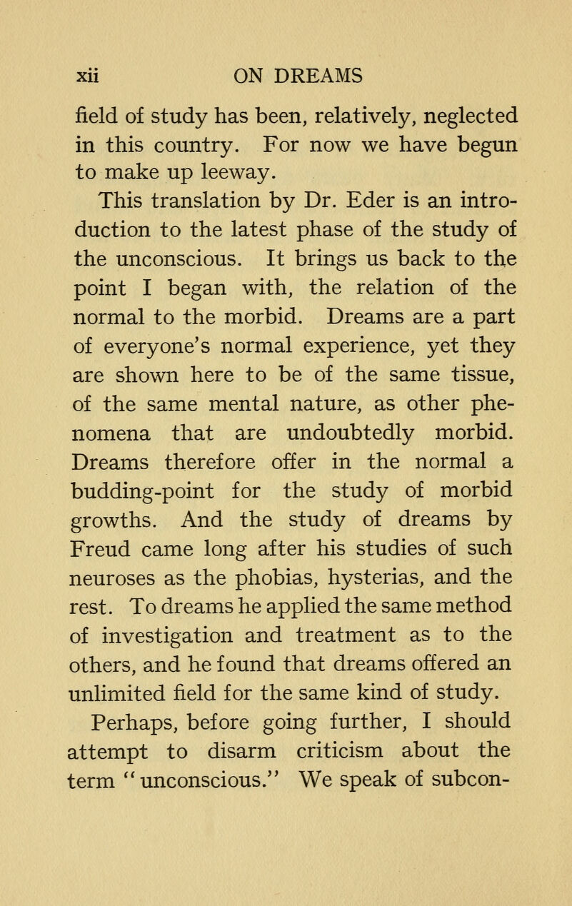 field of study has been, relatively, neglected in this country. For now we have begun to make up leeway. This translation by Dr. Eder is an intro- duction to the latest phase of the study of the unconscious. It brings us back to the point I began with, the relation of the normal to the morbid. Dreams are a part of everyone's normal experience, yet they are shown here to be of the same tissue, of the same mental nature, as other phe- nomena that are undoubtedly morbid. Dreams therefore offer in the normal a budding-point for the study of morbid growths. And the study of dreams by Freud came long after his studies of such neuroses as the phobias, hysterias, and the rest. To dreams he applied the same method of investigation and treatment as to the others, and he found that dreams offered an unlimited field for the same kind of study. Perhaps, before going further, I should attempt to disarm criticism about the term *'unconscious.'* We speak of subcon-