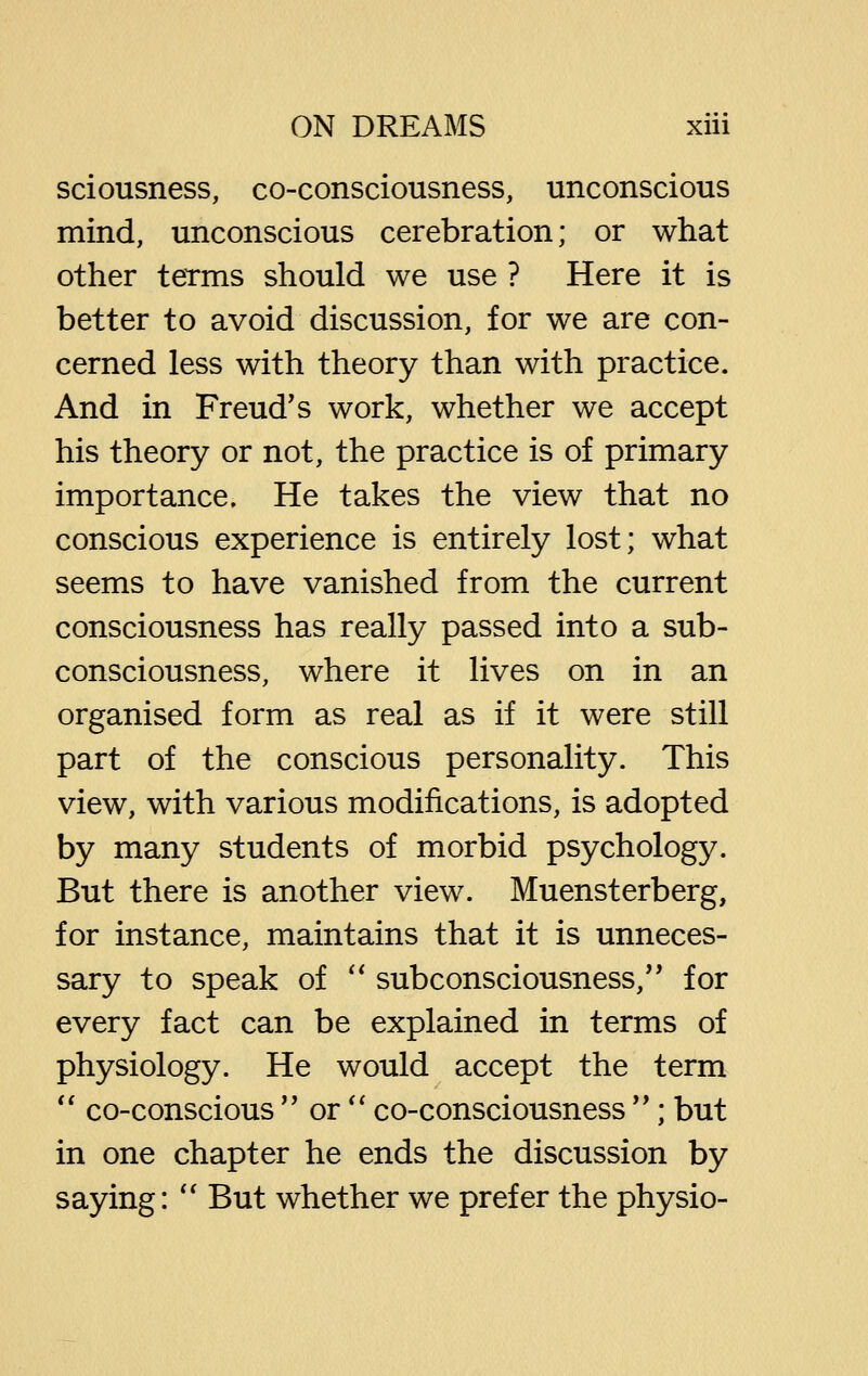 sciousness, co-consciousness, unconscious mind, unconscious cerebration; or what other terms should we use ? Here it is better to avoid discussion, for we are con- cerned less with theory than with practice. And in Freud's work, whether we accept his theory or not, the practice is of primary importance. He takes the view that no conscious experience is entirely lost; what seems to have vanished from the current consciousness has really passed into a sub- consciousness, where it lives on in an organised form as real as if it were still part of the conscious personality. This view, with various modifications, is adopted by many students of morbid psychology. But there is another view. Muensterberg, for instance, maintains that it is unneces- sary to speak of '' subconsciousness,'' for every fact can be explained in terms of physiology. He would accept the term '' co-conscious  or'' co-consciousness ; but in one chapter he ends the discussion by saying: *' But whether we prefer the physio-