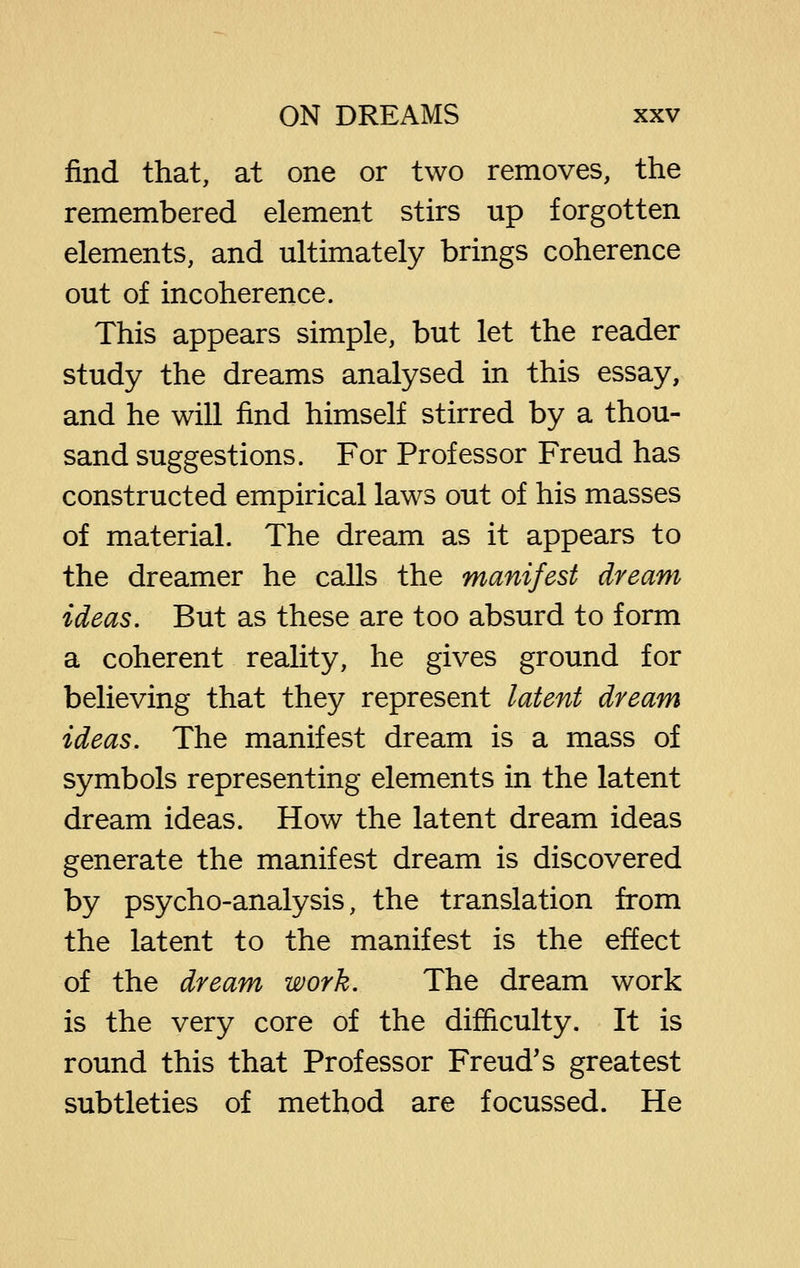 find that, at one or two removes, the remembered element stirs up forgotten elements, and ultimately brings coherence out of incoherence. This appears simple, but let the reader study the dreams analysed in this essay, and he will find himself stirred by a thou- sand suggestions. For Professor Freud has constructed empirical laws out of his masses of material. The dream as it appears to the dreamer he calls the manifest dream ideas. But as these are too absurd to form a coherent reality, he gives ground for believing that they represent latent dream ideas. The manifest dream is a mass of symbols representing elements in the latent dream ideas. How the latent dream ideas generate the manifest dream is discovered by psycho-analysis, the translation from the latent to the manifest is the effect of the dream work. The dream work is the very core of the difficulty. It is round this that Professor Freud's greatest subtleties of method are focussed. He