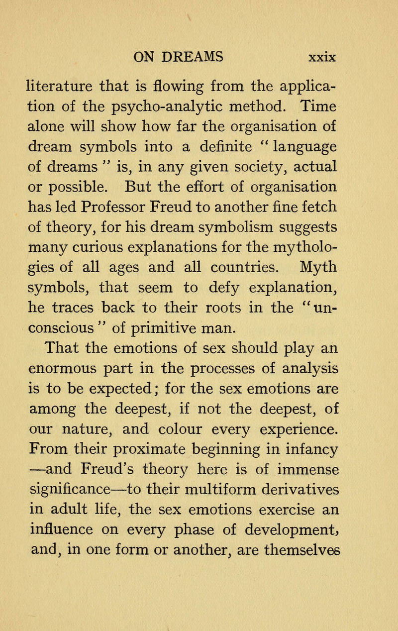 literature that is flowing from the appHca- tion of the psycho-analytic method. Time alone will show how far the organisation of dream symbols into a definite '' language of dreams'' is, in any given society, actual or possible. But the effort of organisation has led Professor Freud to another fine fetch of theory, for his dream symbolism suggests many curious explanations for the mytholo- gies of all ages and all countries. Myth symbols, that seem to defy explanation, he traces back to their roots in the ''un- conscious '' of primitive man. That the emotions of sex should play an enormous part in the processes of analysis is to be expected; for the sex emotions are among the deepest, if not the deepest, of our nature, and colour every experience. From their proximate beginning in infancy —and Freud's theory here is of immense significance—to their multiform derivatives in adult life, the sex emotions exercise an influence on every phase of development, and, in one form or another, are themselves