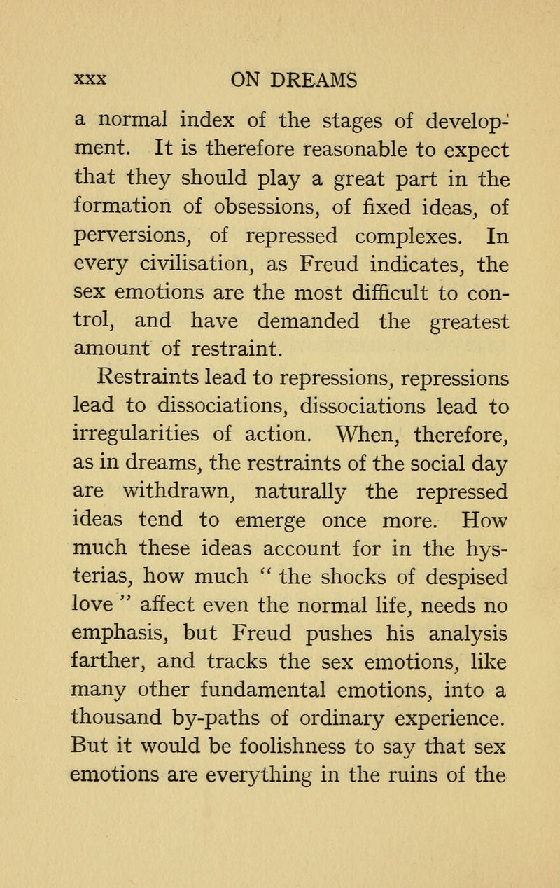 a normal index of the stages of develop- ment. It is therefore reasonable to expect that they should play a great part in the formation of obsessions, of fixed ideas, of perversions, of repressed complexes. In every civilisation, as Freud indicates, the sex emotions are the most difficult to con- trol, and have demanded the greatest amount of restraint. Restraints lead to repressions, repressions lead to dissociations, dissociations lead to irregularities of action. When, therefore, as in dreams, the restraints of the social day are withdrawn, naturally the repressed ideas tend to emerge once more. How much these ideas account for in the hys- terias, how much '' the shocks of despised love '' affect even the normal life, needs no emphasis, but Freud pushes his analysis farther, and tracks the sex emotions, like many other fundamental emotions, into a thousand by-paths of ordinary experience. But it would be foolishness to say that sex emotions are everything in the ruins of the