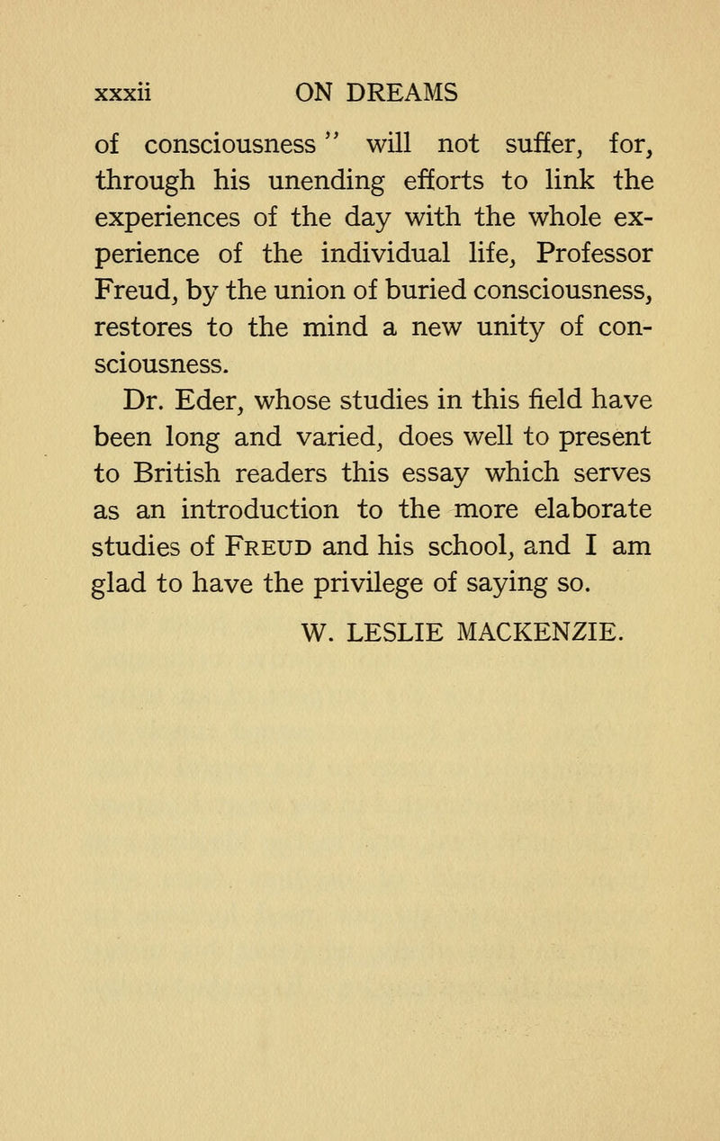 of consciousness'' will not suffer, for, through his unending efforts to link the experiences of the day with the whole ex- perience of the individual life, Professor Freud, by the union of buried consciousness, restores to the mind a new unity of con- sciousness. Dr. Eder, whose studies in this field have been long and varied, does well to present to British readers this essay which serves as an introduction to the more elaborate studies of Freud and his school, and I am glad to have the privilege of saying so. W. LESLIE MACKENZIE.