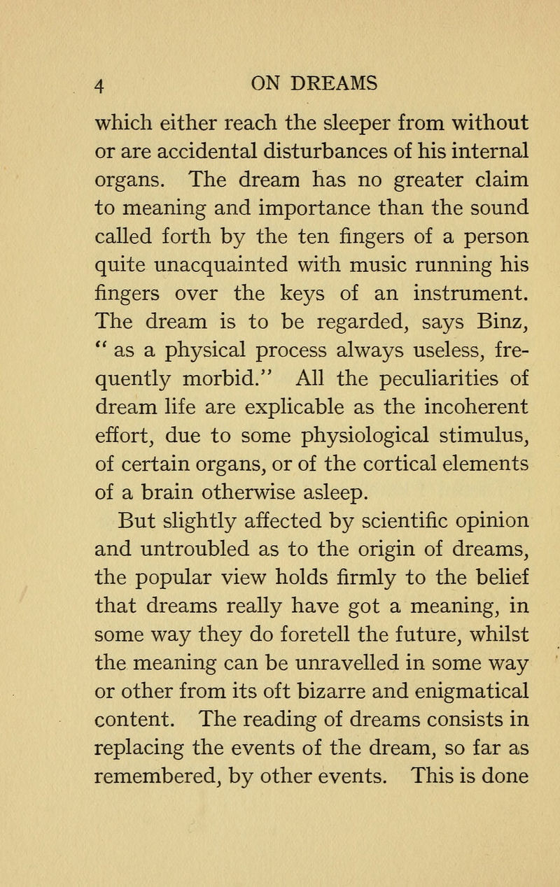 which either reach the sleeper from without or are accidental disturbances of his internal organs. The dream has no greater claim to meaning and importance than the sound called forth by the ten fingers of a person quite unacquainted with music running his fingers over the keys of an instrument. The dream is to be regarded, says Binz, *' as a physical process always useless, fre- quently morbid.'' All the peculiarities of dream life are explicable as the incoherent effort, due to some physiological stimulus, of certain organs, or of the cortical elements of a brain otherwise asleep. But slightly affected by scientific opinion and untroubled as to the origin of dreams, the popular view holds firmly to the belief that dreams really have got a meaning, in some way they do foretell the future, whilst the meaning can be unravelled in some way or other from its oft bizarre and enigmatical content. The reading of dreams consists in replacing the events of the dream, so far as remembered, by other events. This is done