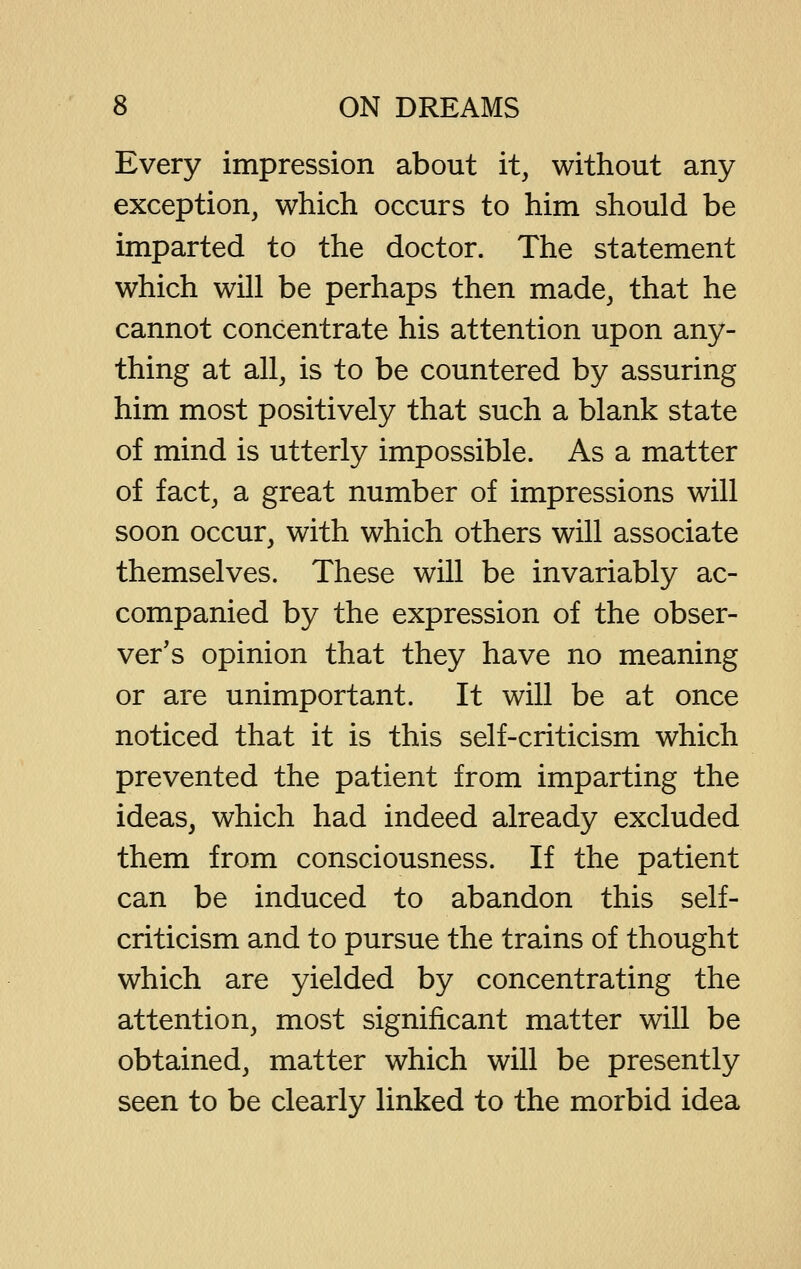 Every impression about it, without any exception, which occurs to him should be imparted to the doctor. The statement which will be perhaps then made, that he cannot concentrate his attention upon any- thing at all, is to be countered by assuring him most positively that such a blank state of mind is utterly impossible. As a matter of fact, a great number of impressions will soon occur, with which others will associate themselves. These will be invariably ac- companied by the expression of the obser- ver's opinion that they have no meaning or are unimportant. It will be at once noticed that it is this self-criticism which prevented the patient from imparting the ideas, which had indeed already excluded them from consciousness. If the patient can be induced to abandon this self- criticism and to pursue the trains of thought which are yielded by concentrating the attention, most significant matter will be obtained, matter which will be presently seen to be clearly linked to the morbid idea