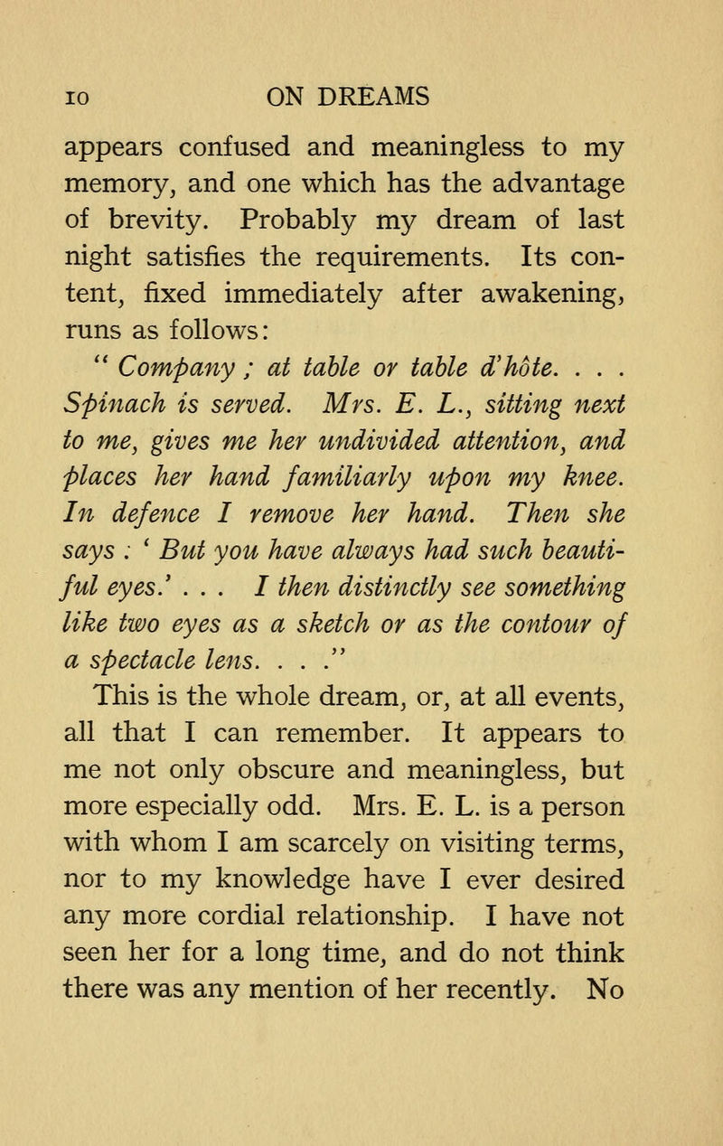 appears confused and meaningless to my memory, and one which has the advantage of brevity. Probably my dream of last night satisfies the requirements. Its con- tent, fixed immediately after awakening, runs as follows: '* Company ; at table or table d'hote. . . . Spinach is served. Mrs. E. L., sitting next to me, gives me her undivided attention, and places her hand familiarly upon my knee. In defence I remove her hand. Then she says : ' But you have always had such beauti- ful eyes.' ... / then distinctly see something like two eyes as a sketch or as the contour of a spectacle lens. . . . This is the whole dream, or, at all events, all that I can remember. It appears to me not only obscure and meaningless, but more especially odd. Mrs. E. L. is a person with whom I am scarcely on visiting terms, nor to my knowledge have I ever desired any more cordial relationship. I have not seen her for a long time, and do not think there was any mention of her recently. No