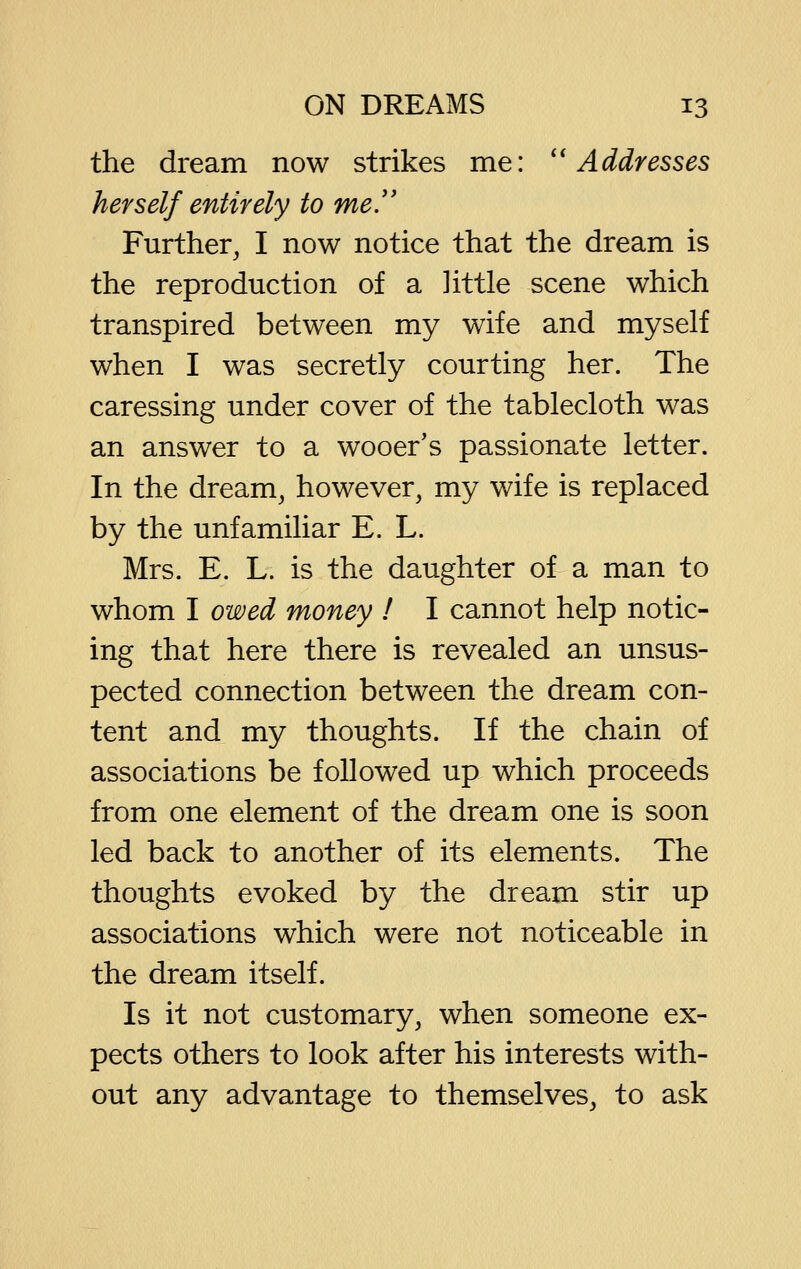 the dream now strikes me: ''Addresses herself entirely to me. Further, I now notice that the dream is the reproduction of a little scene which transpired between my wife and myself when I was secretly courting her. The caressing under cover of the tablecloth was an answer to a wooer's passionate letter. In the dream, however, my wife is replaced by the unfamiliar E. L. Mrs. E. L. is the daughter of a man to whom I owed money I I cannot help notic- ing that here there is revealed an unsus- pected connection between the dream con- tent and my thoughts. If the chain of associations be followed up which proceeds from one element of the dream one is soon led back to another of its elements. The thoughts evoked by the dream stir up associations which were not noticeable in the dream itself. Is it not customary, when someone ex- pects others to look after his interests with- out any advantage to themselves, to ask