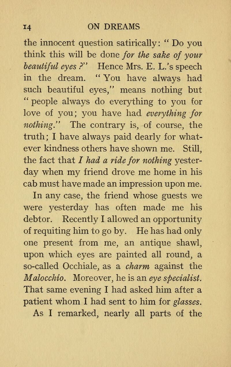 the innocent question satirically: *' Do you think this will be done for the sake of your beautiful eyes ? Hence Mrs. E. L/s speech in the dream.  You have always had such beautiful eyes/' means nothing but '^ people always do everything to you for love of you; you have had everything for nothing.'' The contrary is, of course, the truth; I have always paid dearly for what- ever kindness others have shown me. Still, the fact that / had a ride for nothing yester- day when my friend drove me home in his cab must have made an impression upon me. In any case, the friend whose guests we were yesterday has often made me his debtor. Recently I allowed an opportunity of requiting him to go by. He has had only one present from me, an antique shawl, upon which eyes are painted all round, a so-called Occhiale, as a charm against the Malocchio. Moreover, he is an eye specialist. That same evening I had asked him after a patient whom I had sent to him for glasses. As I remarked, nearly all parts of the