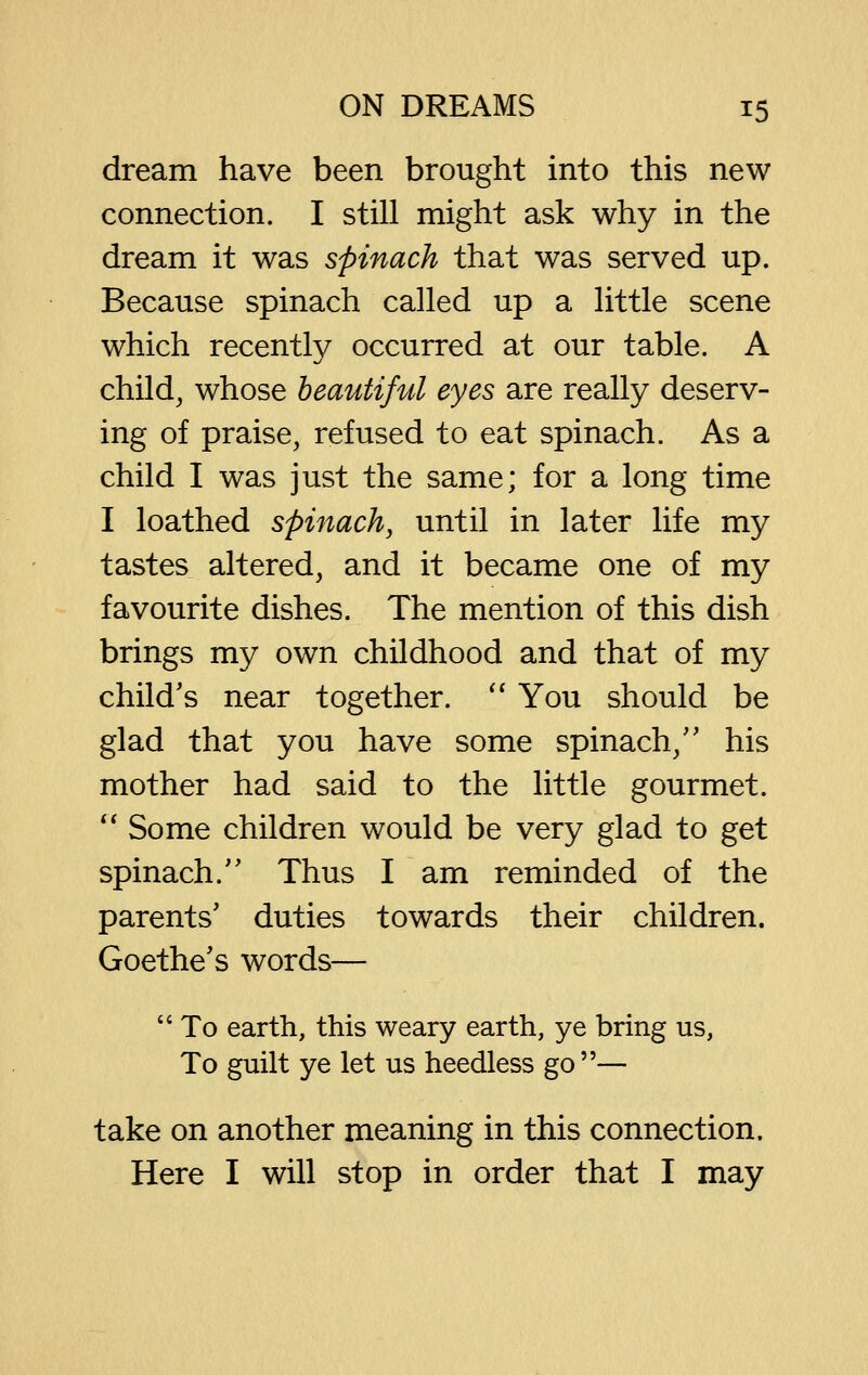 dream have been brought into this new connection. I still might ask why in the dream it was spinach that was served up. Because spinach called up a little scene which recently occurred at our table. A child, whose beautiful eyes are really deserv- ing of praise, refused to eat spinach. As a child I was just the same; for a long time I loathed spinach, until in later life my tastes altered, and it became one of my favourite dishes. The mention of this dish brings my own childhood and that of my child's near together. '' You should be glad that you have some spinach,'' his mother had said to the little gourmet.  Some children would be very glad to get spinach. Thus I am reminded of the parents' duties towards their children. Goethe's words—  To earth, this weary earth, ye bring us. To guilt ye let us heedless go— take on another meaning in this connection. Here I will stop in order that I may