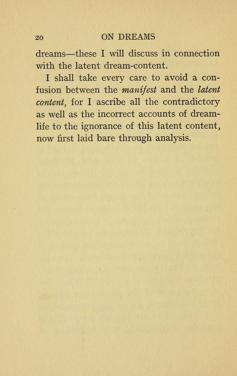 dreams—these I will discuss in connection with the latent dream-content. I shall take every care to avoid a con- fusion between the manifest and the latent content, for I ascribe all the contradictory as well as the incorrect accounts of dream- life to the ignorance of this latent content, now first laid bare through analysis.