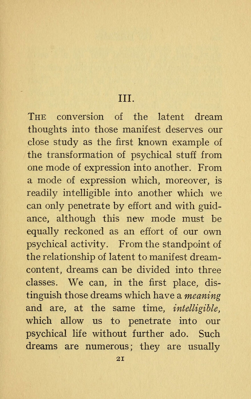 III. The conversion of the latent dream thoughts into those manifest deserves our close study as the first known example of the transformation of psychical stuff from one mode of expression into another. From a mode of expression which, moreover, is readily intelligible into another which we can only penetrate by effort and with guid- ance, although this new mode must be equally reckoned as an effort of our own psychical activity. From the standpoint of the relationship of latent to manifest dream- content, dreams can be divided into three classes. We can, in the first place, dis- tinguish those dreams which have a meaning and are, at the same time, intelligible, which allow us to penetrate into our psychical life without further ado. Such dreams are numerous; they are usually