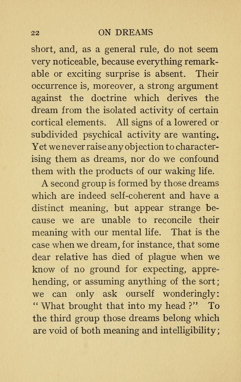 short, and, as a general rule, do not seem very noticeable, because everything remark- able or exciting surprise is absent. Their occurrence is, moreover, a strong argument against the doctrine which derives the dream from the isolated activity of certain cortical elements. All signs of a lowered or subdivided psychical activity are wanting. Yet we never raise any obj ection to character- ising them as dreams, nor do we confound them with the products of our waking life. A second group is formed by those dreams which are indeed self-coherent and have a distinct meaning, but appear strange be- cause we are unable to reconcile their meaning with our mental life. That is the case when we dream, for instance, that some dear relative has died of plague when we know of no ground for expecting, appre- hending, or assuming anything of the sort; we can only ask ourself wonderingly: '' What brought that into my head ?'* To the third group those dreams belong which are void of both meaning and intelligibility;