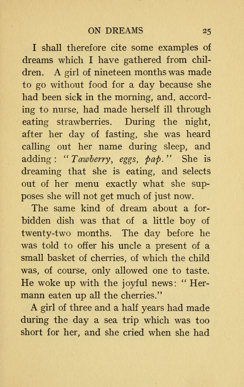 I shall therefore cite some examples of dreams which I have gathered from chil- dren. A girl of nineteen months was made to go without food for a day because she had been sick in the morning, and, accord- ing to nurse, had made herself ill through eating strawberries. During the night, after her day of fasting, she was heard calling out her name during sleep, and adding : '' Tawherry^ eggs, pap.  She is dreaming that she is eating, and selects out of her menu exactly what she sup- poses she will not get much of just now. The same kind of dream about a for- bidden dish was that of a little boy of twenty-two months. The day before he was told to offer his uncle a present of a small basket of cherries, of which the child was, of course, only allowed one to taste. He woke up with the joyful news: *' Her- mann eaten up all the cherries.'* A girl of three and a half years had made during the day a sea trip which was too short for her, and she cried when she had