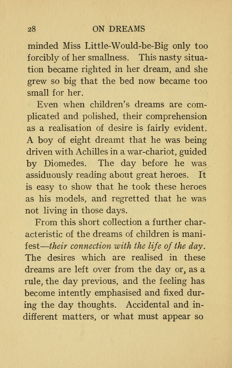 minded Miss Little-Would-be-Big only too forcibly of her smallness. This nasty situa- tion became righted in her dream, and she grew so big that the bed now became too small for her. Even when children's dreams are com- plicated and polished, their comprehension as a realisation of desire is fairly evident. A boy of eight dreamt that he was being driven with Achilles in a war-chariot, guided by Diomedes. The day before he was assiduously reading about great heroes. It is easy to show that he took these heroes as his models, and regretted that he was not living in those days. From this short collection a further char- acteristic of the dreams of children is mani- fest—their connection with the life of the day. The desires which are realised in these dreams are left over from the day or, as a rule, the day previous, and the feeling has become intently emphasised and fixed dur- ing the day thoughts. Accidental and in- different matters, or what must appear so