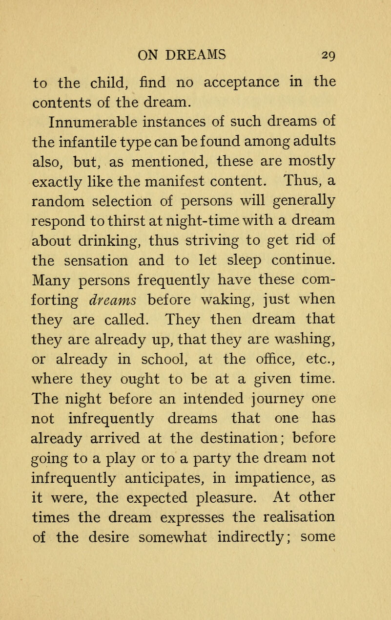 to the child, find no acceptance in the contents of the dream. Innumerable instances of such dreams of the infantile type can be found among adults also, but, as mentioned, these are mostly exactly like the manifest content. Thus, a random selection of persons will generally respond to thirst at night-time with a dream about drinking, thus striving to get rid of the sensation and to let sleep continue. Many persons frequently have these com- forting dreams before waking, just when they are called. They then dream that they are already up, that they are washing, or already in school, at the office, etc., where they ought to be at a given time. The night before an intended journey one not infrequently dreams that one has already arrived at the destination; before going to a play or to a party the dream not infrequently anticipates, in impatience, as it were, the expected pleasure. At other times the dream expresses the realisation of the desire somewhat indirectly; some