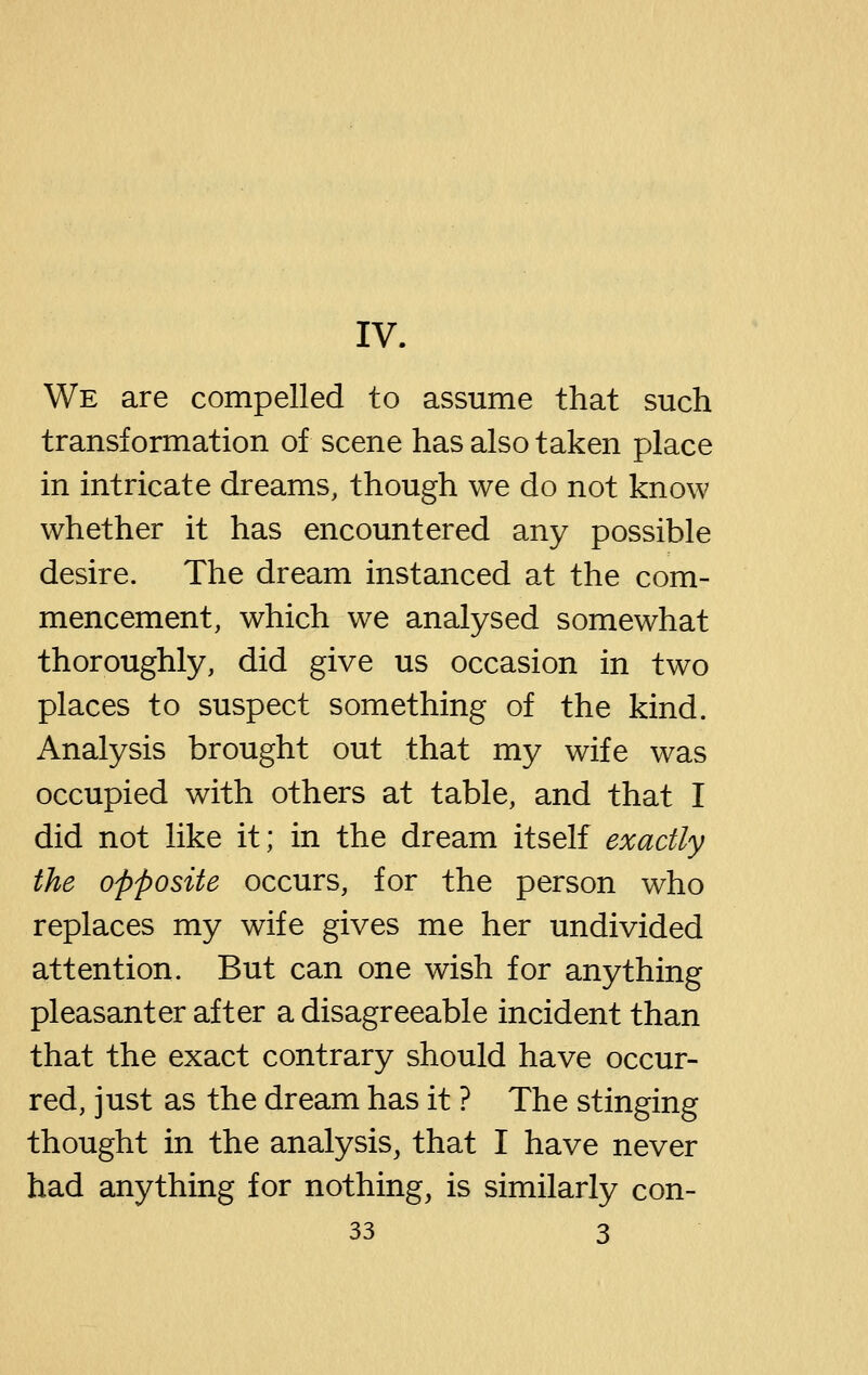 IV. We are compelled to assume that such transformation of scene has also taken place in intricate dreams, though we do not know whether it has encountered any possible desire. The dream instanced at the com- mencement, which we analysed somewhat thoroughly, did give us occasion in two places to suspect something of the kind. Analysis brought out that my wife was occupied with others at table, and that I did not like it; in the dream itself exactly the opposite occurs, for the person who replaces my wife gives me her undivided attention. But can one wish for anything pleasant er after a disagreeable incident than that the exact contrary should have occur- red, just as the dream has it ? The stinging thought in the analysis, that I have never had anything for nothing, is similarly con-
