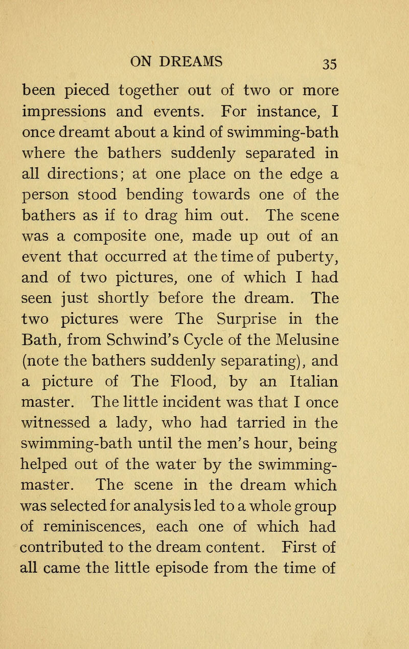 been pieced together out of two or more impressions and events. For instance, I once dreamt about a kind of swimming-bath where the bathers suddenly separated in all directions; at one place on the edge a person stood bending towards one of the bathers as if to drag him out. The scene was a composite one, made up out of an event that occurred at the time of puberty, and of two pictures, one of which I had seen just shortly before the dream. The two pictures were The Surprise in the Bath, from Schwind's Cycle of the Melusine (note the bathers suddenly separating), and a picture of The Flood, by an Italian master. The little incident was that I once witnessed a lady, who had tarried in the swimming-bath until the men's hour, being helped out of the water by the swimming- master. The scene in the dream which was selected for analysis led to a whole group of reminiscences, each one of which had contributed to the dream content. First of all came the little episode from the time of