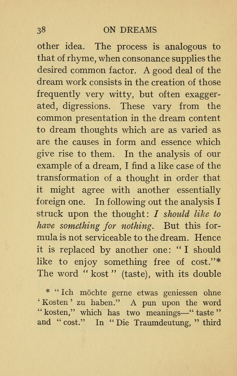 other idea. The process is analogous to that of rhyme^ when consonance suppHes the desired common factor. A good deal of the dream work consists in the creation of those frequently very witty, but often exagger- ated^ digressions. These vary from the common presentation in the dream content to dream thoughts which are as varied as are the causes in form and essence which give rise to them. In the analysis of our example of a dream, I find a like case of the transformation of a thought in order that it might agree with another essentially foreign one. In following out the analysis I struck upon the thought: / should like to have something for nothing. But this for- mula is not serviceable to the dream. Hence it is replaced by another one: ''I should like to enjoy something free of cost.* The word '* kost'' (taste), with its double * Ich möchte gerne etwas geniessen ohne ' Kosten ' zu haben. A pun upon the word  kosten, which has two meanings— taste  and  cost. In  Die Traumdeutung,  third