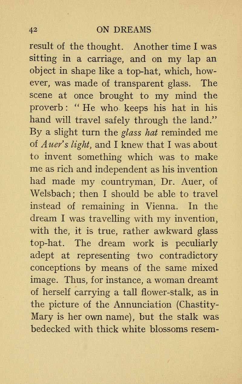 result of the thought. Another time I was sitting in a carriage, and on my lap an object in shape like a top-hat, which, how- ever, was made of transparent glass. The scene at once brought to my mind the proverb : ''He who keeps his hat in his hand will travel safely through the land/' By a slight turn the glass hat reminded me of Auers light, and I knew that I was about to invent something which was to make me as rich and independent as his invention had made my countr3^man, Dr. Auer, of Welsbach; then I should be able to travel instead of remaining in Vienna. In the dream I was travelling with my invention, with the, it is true, rather awkward glass top-hat. The dream work is peculiarly adept at representing two contradictory conceptions by means of the same mixed image. Thus, for instance, a woman dreamt of herself carrying a tall flower-stalk, as in the picture of the Annunciation (Chastity- Mary is her own name), but the stalk was bedecked with thick white blossoms resem-