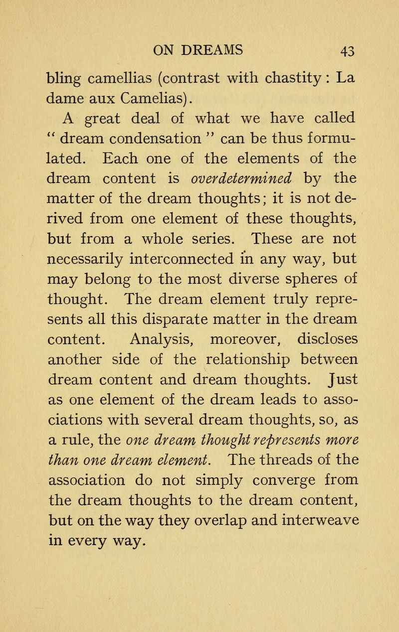 bling camellias (contrast with chastity: La dame aux Camelias). A great deal of what we have called *' dream condensation  can be thus formu- lated. Each one of the elements of the dream content is over determined by the matter of the dream thoughts; it is not de- rived from one element of these thoughts, but from a whole series. These are not necessarily interconnected in any way, but may belong to the most diverse spheres of thought. The dream element truly repre- sents all this disparate matter in the dream content. Analysis, moreover, discloses another side of the relationship between dream content and dream thoughts. Just as one element of the dream leads to asso- ciations with several dream thoughts, so, as a rule, the one dream thought represents more than one dream element. The threads of the association do not simply converge from the dream thoughts to the dream content, but on the way they overlap and interweave in every way.
