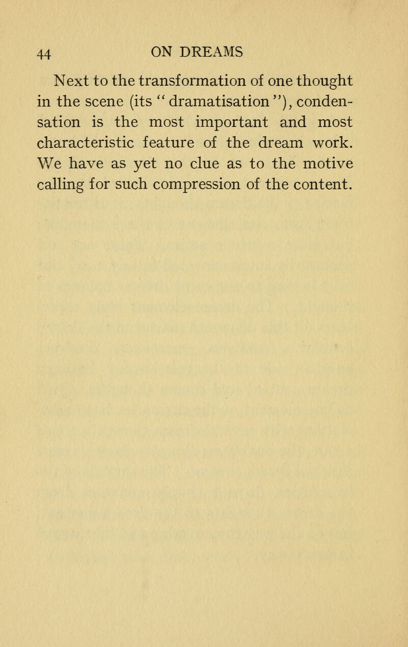 Next to the transformation of one thought in the scene (its '' dramatisation), conden- sation is the most important and most characteristic feature of the dream work. V/e have as yet no clue as to the motive calHng for such compression of the content.