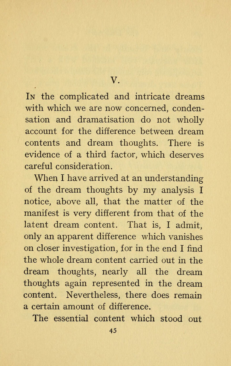 V. In the complicated and intricate dreams with which we are now concerned, conden- sation and dramatisation do not wholly account for the difference between dream contents and dream thoughts. There is evidence of a third factor, which deserves careful consideration. When I have arrived at an understanding of the dream thoughts by my analysis I notice, above all, that the matter of the manifest is very different from that of the latent dream content. That is, I admit, only an apparent difference which vanishes on closer investigation, for in the end I find the whole dream content carried out in the dream thoughts, nearly all the dream thoughts again represented in the dream content. Nevertheless, there does remain a certain amount of difference. The essential content which stood out
