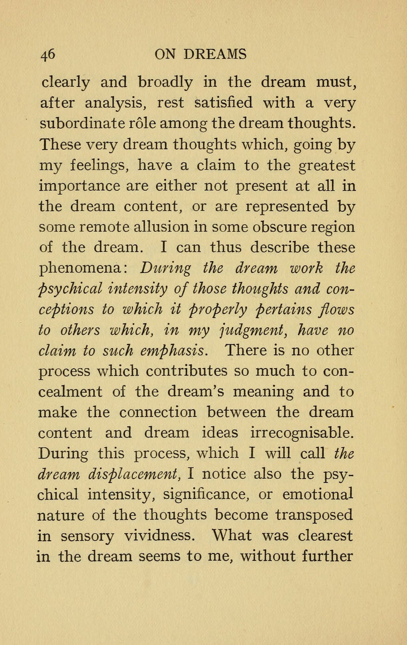 clearly and broadly in the dream must, after analysis, rest satisfied with a very subordinate role among the dream thoughts. These very dream thoughts which, going by my feelings, have a claim to the greatest importance are either not present at all in the dream content, or are represented by some remote allusion in some obscure region of the dream. I can thus describe these phenomena: During the dream work the psychical intensity of those thoughts and con- ceptions to which it properly pertains flows to others which, in my judgment, have no claim to such emphasis. There is no other process which contributes so much to con- cealment of the dream's meaning and to make the connection between the dream content and dream ideas irrecognisable. During this process, which I will call the dream displacement, I notice also the psy- chical intensity, significance, or emotional nature of the thoughts become transposed in sensory vividness. What was clearest in the dream seems to me, without further