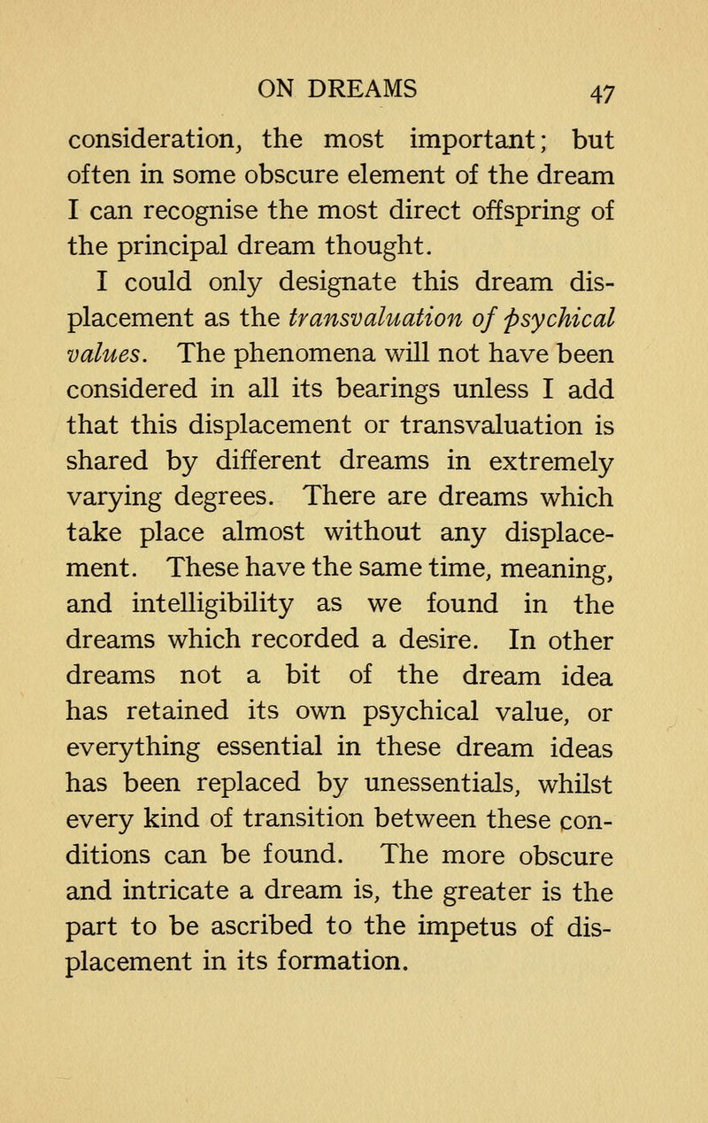 consideration^ the most important; but often in some obscure element of the dream I can recognise the most direct offspring of the principal dream thought. I could only designate this dream dis- placement as the transvaluation of psychical values. The phenomena will not have been considered in all its bearings unless I add that this displacement or transvaluation is shared by different dreams in extremely varying degrees. There are dreams which take place almost without any displace- ment. These have the same time, meaning, and intelligibility as we found in the dreams which recorded a desire. In other dreams not a bit of the dream idea has retained its own psychical value, or everything essential in these dream ideas has been replaced by unessentials, whilst every kind of transition between these con- ditions can be found. The more obscure and intricate a dream is, the greater is the part to be ascribed to the impetus of dis- placement in its formation.