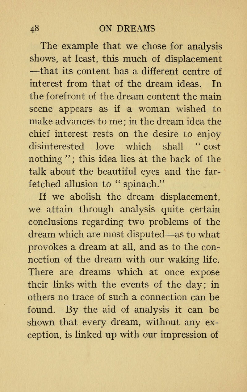 The example that we chose for analysis shows, at least, this much of displacement —that its content has a different centre of interest from that of the dream ideas. In the forefront of the dream content the main scene appears as if a woman wished to make advances to me; in the dream idea the chief interest rests on the desire to enjoy disinterested love which shall '' cost nothing *'; this idea lies at the back of the talk about the beautiful eyes and the far- fetched allusion to '' spinach/' If we abolish the dream displacement, we attain through analysis quite certain conclusions regarding two problems of the dream which are most disputed—as to what provokes a dream at all, and as to the con- nection of the dream with our waking life. There are dreams which at once expose their links with the events of the day; in others no trace of such a connection can be found. By the aid of analysis it can be shown that every dream, without any ex- ception, is linked up with our impression of